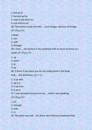 1. fed up at
2. burned up for
3. mad as the devil on
4. sick and tire of
38. The enemy could not hold……much longer, because of hunger.
(เข้าปริญญาโท)
1 down
2. out
3. with
4. through
39. I took……the lecture in my notebook with as much accuracy as I
could. (เข้าปริญญาโท)
1. up
2. down
3. at
4. by
40. If there is any word you do not understand in the book,
look……the dictionary. (ทุน ก.พ.)
1. it up with
2. up it in
3. it up from
4. it up in
41. I was annoyed because he cut……while I was speaking.
(เข้าปริญญาโท)
1. on
2. through
3. with
4. in
42. The party was laid…..for those who had just completed their
 