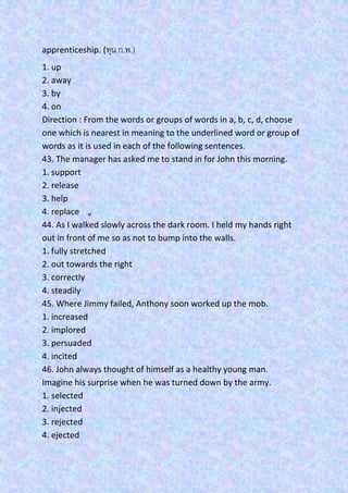 apprenticeship. (ทุน ก.พ.)
1. up
2. away
3. by
4. on
Direction : From the words or groups of words in a, b, c, d, choose
one which is nearest in meaning to the underlined word or group of
words as it is used in each of the following sentences.
43. The manager has asked me to stand in for John this morning.
1. support
2. release
3. help
4. replace „
44. As I walked slowly across the dark room. I held my hands right
out in front of me so as not to bump into the walls.
1. fully stretched
2. out towards the right
3. correctly
4. steadily
45. Where Jimmy failed, Anthony soon worked up the mob.
1. increased
2. implored
3. persuaded
4. incited
46. John always thought of himself as a healthy young man.
Imagine his surprise when he was turned down by the army.
1. selected
2. injected
3. rejected
4. ejected
 