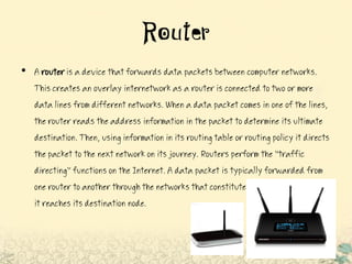 Router
• A routeris a device that forwards data packets between computer networks.
Thiscreates an overlay internetwork as a router is connected to two or more
data lines from different networks. When a data packet comes in one of the lines,
therouter reads the address information in the packet to determine its ultimate
destination.Then, using information in its routing table or routing policy it directs
thepacket to the next network on its journey. Routers perform the "traffic
directing" functions on the Internet. A data packet is typically forwarded from
one router to another throughthe networks that constitute the internetwork until
it reaches its destination node.
 