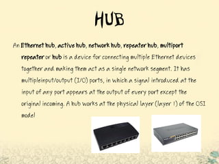 HUB
An Ethernethub,activehub,networkhub,repeaterhub, multiport
repeateror hub is a device for connecting multiple Ethernet devices
together and making them act as a single network segment. It has
multipleinput/output (I/O) ports, in which a signal introduced at the
input of any port appears at the output of every port except the
original incoming. A hub works at the physical layer (layer 1) of the OSI
model
 