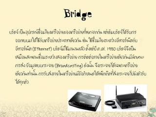 Bridge
บริดจ์ เป็นอุปกรณ์เชื่อมโยงเครือข่ายของเครือข่ายที่แยกจากกัน แต่เดิมบริดจ์ได้รับการ
ออกแบบมาให้ใช้กับเครือข่ายประเภทเดียวกัน เช่น ใช้เชื่อมโยงระหว่างอีเทอร์เน็ตกับ
อีเทอร์เน็ต (Ethernet) บริดจ์มีใช้มานานแล้ว ตั้งแต่ปี ค.ศ. 1980 บริดจ์จึงเป็น
เสมือนสะพานเชื่อมระหว่างสองเครือข่าย การติดต่อภายในเครือข่ายเดียวกันมีลักษณะ
การส่ง ข้อมูลแบบกระจาย (Broadcasting) ดังนั้น จึงกระจายได้เฉพาะเครือข่าย
เดียวกันเท่านั้น การรับส่งภายในเครือข่ายมีข้อกาหนดให้แพ็กเก็ตที่ส่งกระจายไปยังตัวรับ
ได้ทุกตัว
 