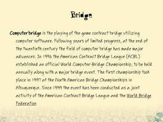 Bridge
Computerbridge is the playing of the game contract bridge utilizing
computer software. Following years of limited progress, at the end of
the twentieth century the field of computer bridge has made major
advances. In 1996 the American Contract Bridge League (ACBL)
established an official World Computer-Bridge Championship, to be held
annually along with a major bridge event. The first championship took
place in 1997 at the North American Bridge Championships in
Albuquerque. Since 1999 the event has been conducted as a joint
activity of the American Contract Bridge League and the World Bridge
Federation
 