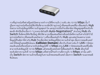 การที่อุปกรณ์เครือข่ายอีเธอร์เน็ตสามารถทางานได้ที่ความเร็ว 2 ระดับ เช่น 10/100 Mbps นั้น ก็
เนื่องจากอุปกรณ์เครื่องนั้นมีฟังก์ชันที่สามารถเช็คได้ว่าอุปกรณ์ หรือคอมพิวเตอร์ที่มาเชื่อมต่อกับ Hub
นั้นสามารถรับส่งข้อมูลได้ที่ความเร็วสูงสุดเท่าใด และอุปกรณ์นั้นก็จะเลือกอัตราข้อมูลสูงสุดที่รองรับทั้ง
สองฝั่ง ฟังก์ชันนี้จะเรียกว่า "การเจรจาอัตโนมัติ (Auto-Negotiation)" ส่วนใหญ่ Hub หรือ
Switch ที่ผลิตจะมีฟังก์ชันนี้อยู่ เพื่อให้สามารถเชื่อมต่อเครือข่ายอีเธอร์เน็ตที่ความเร็วต่างกันได้ ถ้ามี
อุปกรณ์เครือข่าย หรือคอมพิวเตอร์หลาย ๆ เครื่องเชื่อมต่อเข้ากับ Hub และแต่ละโหนดสามารถส่ง
ข้อมูลได้ในอัตราที่ต่างกัน Hub ก็จะเลือกอัตราส่งข้อมูลที่อัตราความเร็วต่าสุด เนื่องจากคอมพิวเตอร์
เหล่านี้จัออยู่ในคอลลิชันโดเมน (Collision Domain) เดียวกัน ตัวอย่างเช่น ถ้า LAN การ์ดของ
คอมพิวเตอร์เครื่องหนึ่งสามารถรับส่งข้อมูลได้ที่ 10 Mbps ส่วน LAN การ์ดของคอมพิวเตอร์ที่เหลือ
สามารถรับส่งข้อมูลได้ 10/100 Mbps แล้วคอมพิวเตอร์เหล่านี้เชื่อมต่อเข้ากับ Hub เดียวกันที่
รองรับอัตราความเร็วที่ 10/100 Mbps เครือข่ายนี้ก็จะทางานที่ความเร็ว 10 Mbps เท่านั้น แต่ถ้า
เป็น Switch อัตราความเร็วจะขึ้นอยู่กับความเร็วของคอมพิวเตอร์ เนื่องจาก Switch จะแยกคอลลิ
ชันโดเมน
 