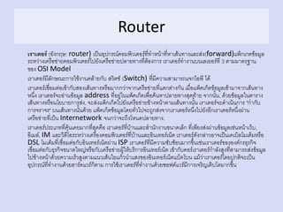 Router
เราเตอร์ (อังกฤษ: router) เป็นอุปกรณ์คอมพิวเตอร์ที่ทาหน้าที่หาเส้นทางและส่ง(forward)แพ็กเกตข้อมูล
ระหว่างเครือข่ายคอมพิวเตอร์ไปยังเครือข่ายปลายทางที่ต้องการ เราเตอร์ทางานบนเลเยอร์ที่ 3 ตามมาตรฐาน
ของ OSI Model
เราเตอร์มีลักษณะการใช้งานคล้ายกับ สวิตช์ (Switch) ที่มีความสามารถแจกไอพี ได้
เราเตอร์เชื่อมต่อเข้ากับสองเส้นทางหรือมากกว่าจากเครือข่ายที่แตกต่างกัน เมื่อแพ็คเก็ตข้อมูลเข้ามาจากเส้นทาง
หนึ่ง เราเตอร์จะอ่านข้อมูล address ที่อยู่ในแพ็คเก็ตเพื่อค้นหาปลายทางสุดท้าย จากนั้น, ด้วยข้อมูลในตาราง
เส้นทางหรือนโยบายการส่ง, จะส่งแพ็กเก็ตไปยังเครือข่ายข้างหน้าตามเส้นทางนั้น เราเตอร์จะดาเนินการ "กากับ
การจราจร" บนเส้นทางนั้นด้วย แพ็คเก็ตข้อมูลโดยทั่วไปจะถูกส่งจากเราเตอร์หนึ่งไปยังอีกเราเตอร์หนึ่งผ่าน
เครือข่ายที่เป็น Internetwork จนกว่าจะถึงโหนดปลายทาง.
เราเตอร์ประเภทที่คุ้นเคยมากที่สุดคือ เราเตอร์ที่บ้านและสานักงานขนาดเล็ก ที่เพียงส่งผ่านข้อมูลเช่นหน้าเว็บ,
อีเมล์, IM และวิดีโอระหว่างเครื่องคอมพิวเตอร์ที่บ้านและอินเทอร์เน็ต เราเตอร์ดังกล่าวอาจเป็นเคเบิลโมเด็มหรือ
DSL โมเด็มที่เชื่อมต่อกับอินเทอร์เน็ตผ่าน ISP เราเตอร์ที่มีความซับซ้อนมากขึ้นเช่นเราเตอร์ขององค์กรธุรกิจ
เชื่อมต่อกับธุรกิจขนาดใหญ่หรือกับเครือข่ายผู้ให้บริการอินเทอร์เน็ต เข้ากับคอร์เราเตอร์กาลังสูงที่สามารถส่งข้อมูล
ไปข้างหน้าด้วยความเร็วสูงตามแนวเส้นใยแก้วนาแสงของอินเทอร์เน็ตแบ็คโบน แม้ว่าเราเตอร์โดยปกติจะเป็น
อุปกรณ์ที่ทางานด้วยฮาร์ดแวร์ก็ตาม การใช้เราเตอร์ที่ทางานด้วยซอฟต์แวร์มีการเจริญเติบโตมากขึ้น
 