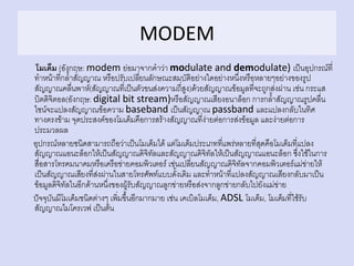 MODEM
โมเด็ม (อังกฤษ: modem ย่อมาจากคาว่า modulate and demodulate) เป็นอุปกรณ์ที่
ทาหน้าที่กล้าสัญญาณ หรือปรับเปลี่ยนลักษณะสมบัติอย่างใดอย่างหนึ่งหรือหลายๆอย่างของรูป
สัญญาณคลื่นพาห์(สัญญาณที่เป็นตัวขนส่งความถี่สูง)ด้วยสัญญาณข้อมูลที่จะถูกส่งผ่าน เช่น กระแส
บิตดิจิตอล(อังกฤษ: digital bit stream)หรือสัญญาณเสียงอนาล็อก การกล้าสัญญาณรูปคลื่น
ไซน์จะแปลงสัญญาณข้อความ baseband เป็นสัญญาณ passband และแปลงกลับในทิศ
ทางตรงข้าม จุดประสงค์ของโมเด็มคือการสร้างสัญญาณที่ง่ายต่อการส่งข้อมูล และง่ายต่อการ
ประมวลผล
อุปกรณ์หลายชนิดสามารถถือว่าเป็นโมเด็มได้ แต่โมเด็มประเภทที่แพร่หลายที่สุดคือโมเด็มที่แปลง
สัญญาณแอนะล็อกให้เป็นสัญญาณดิจิทัลและสัญญาณดิจิทัลให้เป็นสัญญาณแอนะล็อก ซึ่งใช้ในการ
สื่อสารโทรคมนาคมหรือเครือข่ายคอมพิวเตอร์ เช่นเปลี่ยนสัญญาณดิจิทัลจากคอมพิวเตอร์แม่ข่ายให้
เป็นสัญญาณเสียงที่ส่งผ่านในสายโทรศัพท์แบบดั้งเดิม และทาหน้าที่แปลงสัญญาณเสียงกลับมาเป็น
ข้อมูลดิจิทัลในอีกด้านหนึ่งของผู้รับสัญญาณลูกข่ายหรือส่งจากลูกข่ายกลับไปยังแม่ข่าย
ปัจจุบันมีโมเด็มชนิดต่างๆ เพิ่มขึ้นอีกมากมาย เช่น เคเบิลโมเด็ม, ADSL โมเด็ม, โมเด็มที่ใช้รับ
สัญญาณไมโครเวฟ เป็นต้น
 