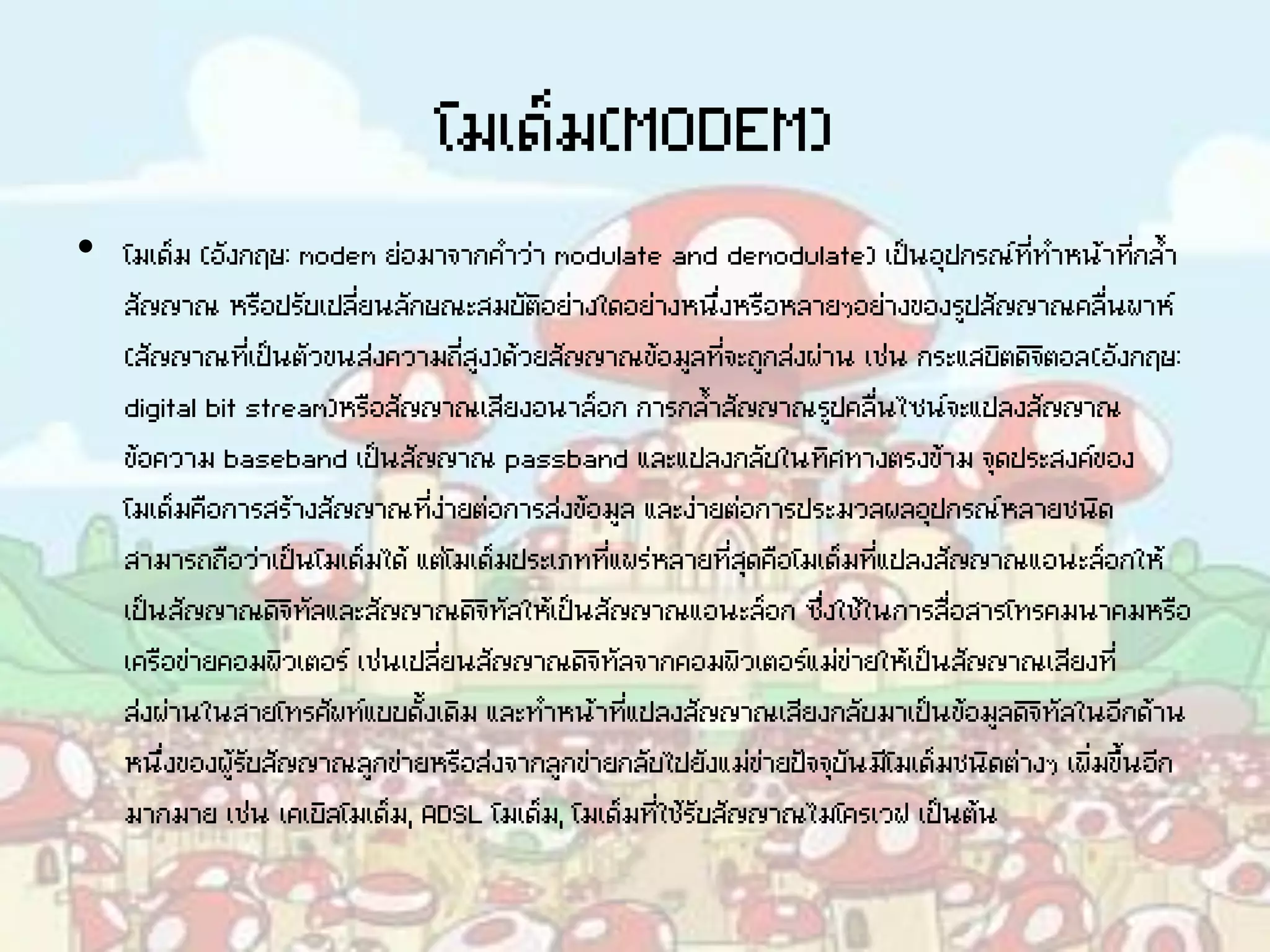 โมเด็ม(MODEM)
• โมเด็ม (อังกฤษ: modem ย่อมาจากคาว่า modulate and demodulate) เป็นอุปกรณ์ที่ทาหน้าที่กล้า
สัญญาณ หรือปรับเปลี่ยนลักษณะสมบัติอย่างใดอย่างหนึ่งหรือหลายๆอย่างของรูปสัญญาณคลื่นพาห์
(สัญญาณที่เป็นตัวขนส่งความถี่สูง)ด้วยสัญญาณข้อมูลที่จะถูกส่งผ่าน เช่น กระแสบิตดิจิตอล(อังกฤษ:
digital bit stream)หรือสัญญาณเสียงอนาล็อก การกล้าสัญญาณรูปคลื่นไซน์จะแปลงสัญญาณ
ข้อความ baseband เป็นสัญญาณ passband และแปลงกลับในทิศทางตรงข้าม จุดประสงค์ของ
โมเด็มคือการสร้างสัญญาณที่ง่ายต่อการส่งข้อมูล และง่ายต่อการประมวลผลอุปกรณ์หลายชนิด
สามารถถือว่าเป็นโมเด็มได้ แต่โมเด็มประเภทที่แพร่หลายที่สุดคือโมเด็มที่แปลงสัญญาณแอนะล็อกให้
เป็นสัญญาณดิจิทัลและสัญญาณดิจิทัลให้เป็นสัญญาณแอนะล็อก ซึ่งใช้ในการสื่อสารโทรคมนาคมหรือ
เครือข่ายคอมพิวเตอร์ เช่นเปลี่ยนสัญญาณดิจิทัลจากคอมพิวเตอร์แม่ข่ายให้เป็นสัญญาณเสียงที่
ส่งผ่านในสายโทรศัพท์แบบดั้งเดิม และทาหน้าที่แปลงสัญญาณเสียงกลับมาเป็นข้อมูลดิจิทัลในอีกด้าน
หนึ่งของผู้รับสัญญาณลูกข่ายหรือส่งจากลูกข่ายกลับไปยังแม่ข่ายปัจจุบันมีโมเด็มชนิดต่างๆ เพิ่มขึ้นอีก
มากมาย เช่น เคเบิลโมเด็ม, ADSL โมเด็ม, โมเด็มที่ใช้รับสัญญาณไมโครเวฟ เป็นต้น
 