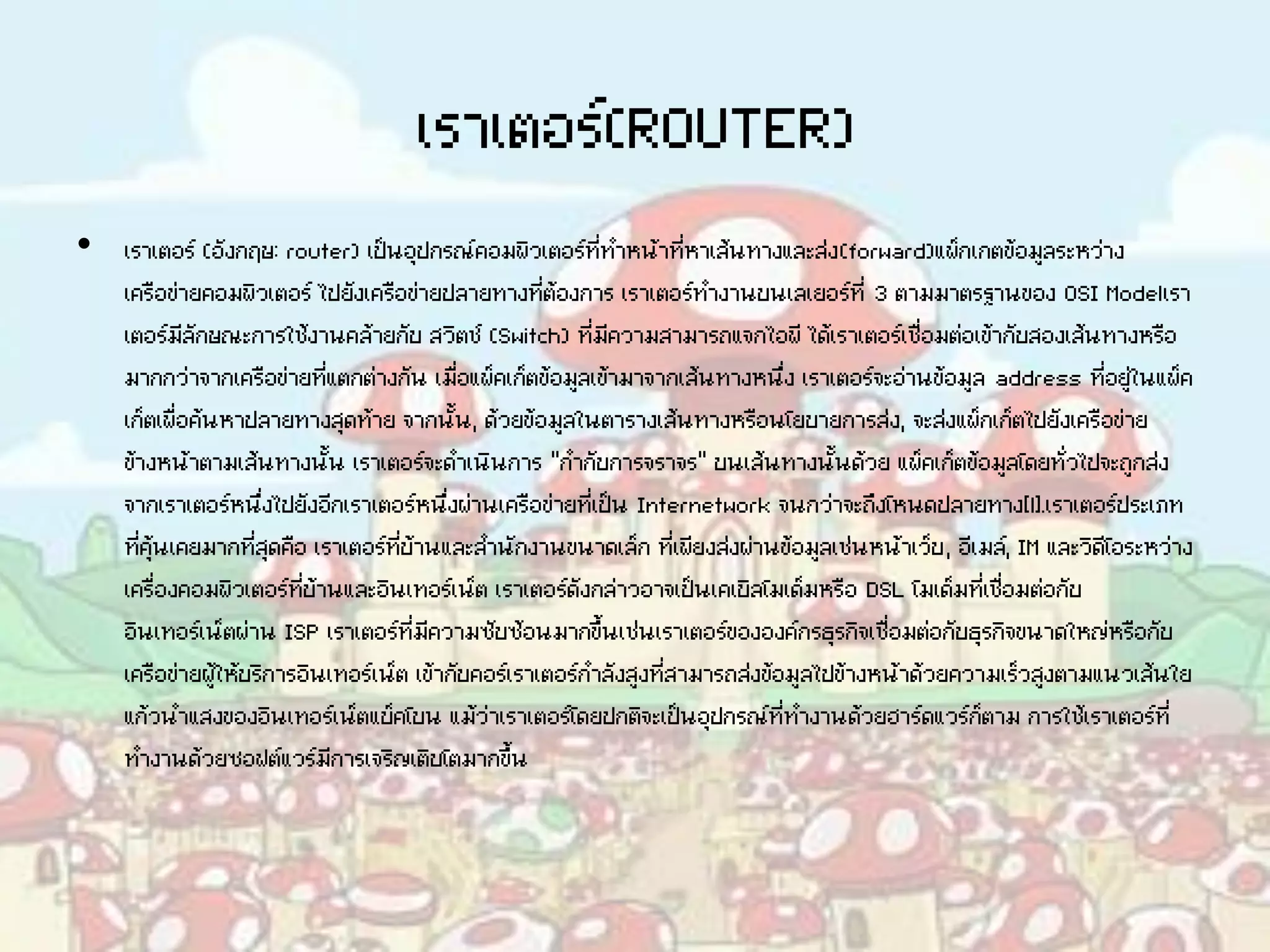 เราเตอร์(ROUTER)
• เราเตอร์ (อังกฤษ: router) เป็นอุปกรณ์คอมพิวเตอร์ที่ทาหน้าที่หาเส้นทางและส่ง(forward)แพ็กเกตข้อมูลระหว่าง
เครือข่ายคอมพิวเตอร์ ไปยังเครือข่ายปลายทางที่ต้องการ เราเตอร์ทางานบนเลเยอร์ที่ 3 ตามมาตรฐานของ OSI Modelเรา
เตอร์มีลักษณะการใช้งานคล้ายกับ สวิตช์ (Switch) ที่มีความสามารถแจกไอพี ได้เราเตอร์เชื่อมต่อเข้ากับสองเส้นทางหรือ
มากกว่าจากเครือข่ายที่แตกต่างกัน เมื่อแพ็คเก็ตข้อมูลเข้ามาจากเส้นทางหนึ่ง เราเตอร์จะอ่านข้อมูล address ที่อยู่ในแพ็ค
เก็ตเพื่อค้นหาปลายทางสุดท้าย จากนั้น, ด้วยข้อมูลในตารางเส้นทางหรือนโยบายการส่ง, จะส่งแพ็กเก็ตไปยังเครือข่าย
ข้างหน้าตามเส้นทางนั้น เราเตอร์จะดาเนินการ "กากับการจราจร" บนเส้นทางนั้นด้วย แพ็คเก็ตข้อมูลโดยทั่วไปจะถูกส่ง
จากเราเตอร์หนึ่งไปยังอีกเราเตอร์หนึ่งผ่านเครือข่ายที่เป็น Internetwork จนกว่าจะถึงโหนดปลายทาง[1].เราเตอร์ประเภท
ที่คุ้นเคยมากที่สุดคือ เราเตอร์ที่บ้านและสานักงานขนาดเล็ก ที่เพียงส่งผ่านข้อมูลเช่นหน้าเว็บ, อีเมล์, IM และวิดีโอระหว่าง
เครื่องคอมพิวเตอร์ที่บ้านและอินเทอร์เน็ต เราเตอร์ดังกล่าวอาจเป็นเคเบิลโมเด็มหรือ DSL โมเด็มที่เชื่อมต่อกับ
อินเทอร์เน็ตผ่าน ISP เราเตอร์ที่มีความซับซ้อนมากขึ้นเช่นเราเตอร์ขององค์กรธุรกิจเชื่อมต่อกับธุรกิจขนาดใหญ่หรือกับ
เครือข่ายผู้ให้บริการอินเทอร์เน็ต เข้ากับคอร์เราเตอร์กาลังสูงที่สามารถส่งข้อมูลไปข้างหน้าด้วยความเร็วสูงตามแนวเส้นใย
แก้วนาแสงของอินเทอร์เน็ตแบ็คโบน แม้ว่าเราเตอร์โดยปกติจะเป็นอุปกรณ์ที่ทางานด้วยฮาร์ดแวร์ก็ตาม การใช้เราเตอร์ที่
ทางานด้วยซอฟต์แวร์มีการเจริญเติบโตมากขึ้น
 
