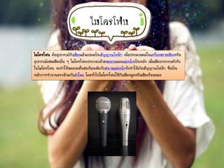 ไมโครโฟน
ไมโครโฟน คืออุปกรณ์รับเสียงแล้วแปลงเป็นสัญญาณไฟฟ้า เพื่อประมวลผลในเครื่องขยายเสียงหรือ
อุปกรณ์ผสมเสียงอื่น ๆ ไมโครโฟนประกอบด้วยขดลวดและแม่เหล็กเป็นหลัก เมื่อเสียงกระทบตัวรับ
ในไมโครโฟน จะทาให้ขดลวดสั่นสะเทือนตัดกับสนามแม่เหล็กจึงทาให้เกิดสัญญาณไฟฟ้า ซึ่งเป็น
หลักการทางานตรงข้ามกับลาโพง โดยทั่วไปไมโครโฟนใช้รับเสียงพูดหรือเสียงร้องเพลง
 