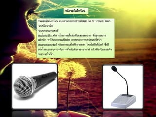 ชนิดของไมโครโฟน
ชนิดของไมโครโฟน แบ่งตามหลักการทางไฟฟ้า ได้ 2 ประเภท ได้แก่
-แบบไดนามิก
-แบบคอนเดนเซอร์
แบบไดนามิก ทางานโดยการสั่นสะเทือนของขดลวด ที่อยู่รอบแกน
แม่เหล็ก ทาให้เกิดกระแสไฟฟ้า อาศัยหลักการเหนี่ยวนาไฟฟ้า
แบบคอนเดนเซอร์ ปล่อยกระแสไฟฟ้าสายตรง ไหลไปยังตัวไมค์ ซึ่งมี
แผ่นโลหะบางๆตรวจจับการสั่นสะเทือนของอากาศ แล้วเปิด-ปิดทางเดิน
ของวงจรไฟฟ้า
 