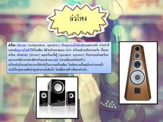 ลาโพง
ลาโพง (อังกฤษ: loudspeaker, speaker) เป็นอุปกรณ์ไฟฟ้าเชิงกลอย่างหนึ่ง ทาหน้าที่
แปลงสัญญาณไฟฟ้าให้เป็นเสียง มีด้วยกันหลายแบบ คาว่า ลาโพงมักจะเรียกรวมกัน ทั้งดอก
ลาโพง หรือตัวขับ (driver) และลาโพงทั้งตู้ (speaker system) ที่ประกอบด้วยลาโพง
และวงจรอิเล็กทรอนิกส์สาหรับแบ่งย่านความถี่ (ครอสโอเวอร์เน็ตเวิร์ก)
ลาโพงนับเป็นองค์ประกอบที่สาคัญในระบบเครื่องเสียง โดยมีขนาดตั้งแต่เล็กเท่าปลายนิ้ว
จนถึงใหญ่ขนาดเส้นผ่าศูนย์กลางนับสิบนิ้ว โดยมีโครงสร้างที่แตกต่างกัน
 