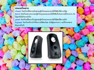 ประเภทลาโพงต่างๆ
ทวีทเตอร์ คือลาโพงที่มีขนาดเล็กสุดของตู้ลาโพงออกแบบมาเพื่อให้เสียงที่มีความถี่สูง
มิดเรนจ์ คือลาโพงขนาดกลางของตู้ลาโพงถูกออกแบบมาเพื่อให้เสียงในช่วงความถี่เป็นกลางๆ คือ
ไม่สูงหรือไม่ต่ามากเกินไป
วูฟเฟอร์ คือลาโพงที่มีขนาดใหญ่สุดของตู้ลาโพงออกแบบมาเพื่อให้เสียงที่มีความถี่ต่า
ซับวูฟเฟอร์ คือลาโพงที่ทาหน้าที่ขับความถี่เสียงต่าสุด มักมีตู้แยกต่างหาก และใช้วงจรขยาย
สัญญาณในตัว
 