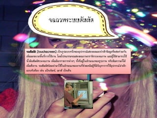 จอภาพระบบสัมผัส
จอสัมผัส (touchscreen) เป็นรูปแบบหนึ่งของอุปกรณ์แสดงผลและนาเข้าข้อมูลที่ผสมร่วมกัน
เพื่อลดขนาดพื้นที่การใช้งาน โดยโปรแกรมจะแสดงผลภาพกราฟิกบนจอภาพ และผู้ใช้สามารถใช้
นิ้วมือสัมผัสบนจอภาพ เพื่อเลือกรายการต่างๆ ทั้งที่อยู่ในลักษณะของรูปภาพ หรือข้อความก็ได้
เพื่อสั่งงาน จอสัมผัสนิยมนามาใช้ในลักษณะของงานที่ช่วยเหลือผู้ที่มีปัญหาการใช้อุปกรณ์นาเข้า
แบบจับต้อง เช่น แป้นพิมพ์, เมาส์ เป็นต้น
 