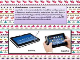 คลื่นเสียงที่ผิวของหน้าจอ (surface acoustic wave)
ระบบคลื่นเสียง บนหน้าจอของระบบคลื่นเสียงที่ผิวหน้าจอจะมีตัวรับ และส่งสัญญาณอยู่ตลอด
แนวตั้งและแนวนอน ของแผ่นกระจกของหน้าจอ และตัวตัวสะท้อน ซึ่งจะทาหน้าที่ ส่งสัญญาณ
อิเล็กทรอนิกส์ที่มาจากตัวส่งสัญญาณไปยังตัวอื่น ตัวรับสัญญาณจะเป็นตัวบอกถ้าคลื่นถูก
รบกวนโดยการสัมผัสของผู้ใช้ และจะสามารถระบตาแหน่งที่สัมผัสได้ การใช้ระบบคลื่นทาให้
หน้าจอสามารถแสดงภาพได้อย่างชัดเจนมากกว่าทั้งสองระบบข้างต้น
 