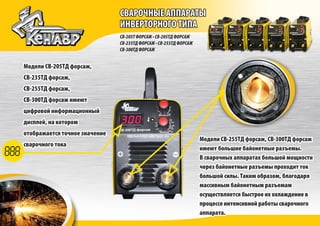 СВАРОЧНЫЕ АППАРАТЫ
ИНВЕРТОРНОГО ТИПА
СВАРОЧНЫЕ АППАРАТЫ
ИНВЕРТОРНОГО ТИПА
СВ-205ТФОРСАЖ•СВ-205ТДФОРСАЖ
СВ-235ТДФОРСАЖ•СВ-255ТДФОРСАЖ
СВ-300ТДФОРСАЖ
Модели СВ-205ТД форсаж,
СВ-235ТД форсаж,
СВ-255ТД форсаж,
СВ-300ТД форсаж имеют
цифровой информационный
дисплей, на котором
отображается точное значение
сварочного тока
Модели СВ-205ТД форсаж,
СВ-235ТД форсаж,
СВ-255ТД форсаж,
СВ-300ТД форсаж имеют
цифровой информационный
дисплей, на котором
отображается точное значение
сварочного тока
Модели СВ-255ТД форсаж, СВ-300ТД форсаж
имеют большие байонетные разъемы.
В сварочных аппаратах большой мощности
через байонетные разъемы проходит ток
большой силы. Таким образом, благодаря
массивным байонетным разъемам
осуществляется быстрое их охлаждение в
процессе интенсивной работы сварочного
аппарата.
Модели СВ-255ТД форсаж, СВ-300ТД форсаж
имеют большие байонетные разъемы.
В сварочных аппаратах большой мощности
через байонетные разъемы проходит ток
большой силы. Таким образом, благодаря
массивным байонетным разъемам
осуществляется быстрое их охлаждение в
процессе интенсивной работы сварочного
аппарата.
 