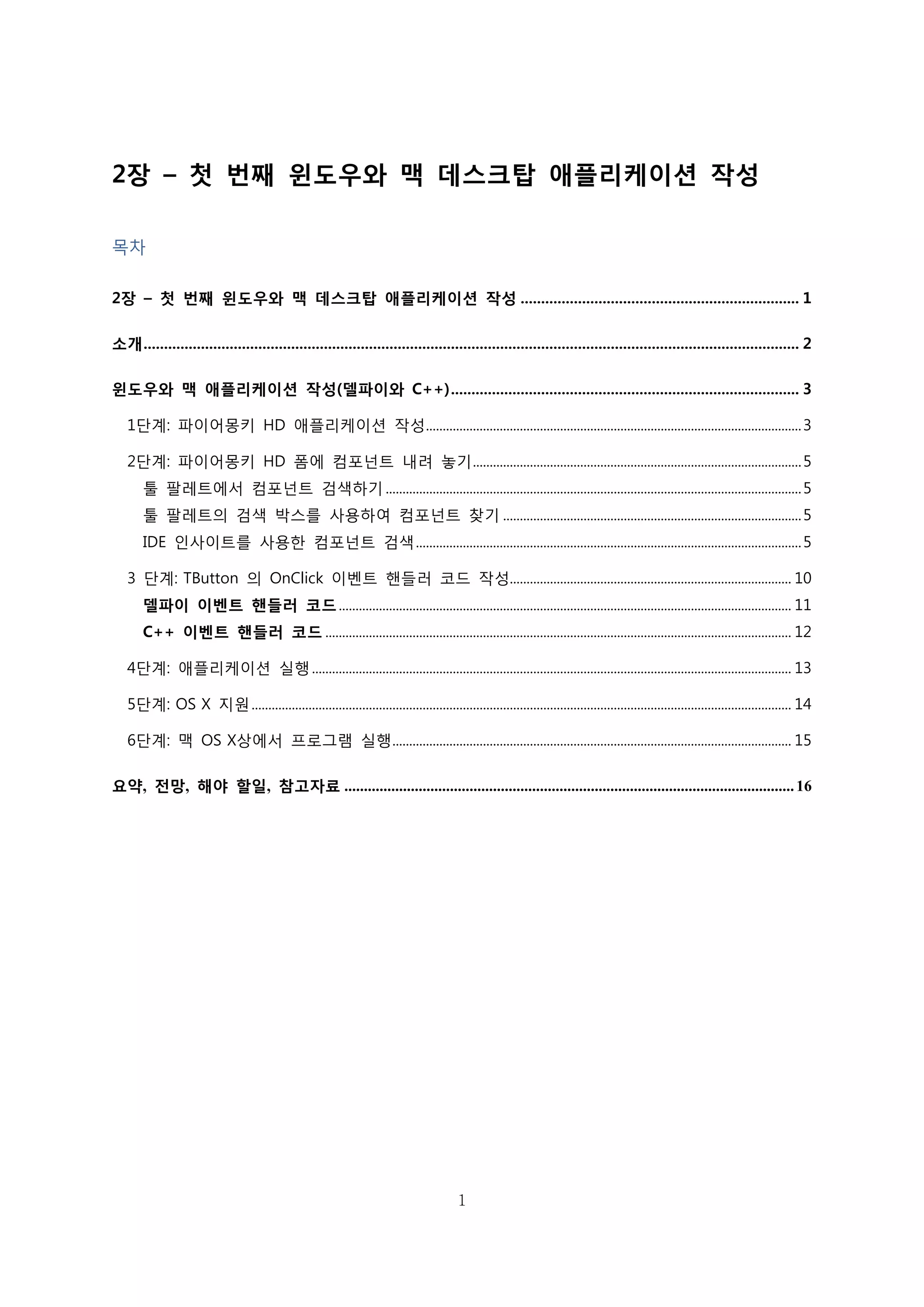 1
2장 – 첫 번째 윈도우와 맥 데스크탑 애플리케이션 작성
목차
2장 – 첫 번째 윈도우와 맥 데스크탑 애플리케이션 작성 .................................................................... 1
소개................................................................................................................................................................ 2
윈도우와 맥 애플리케이션 작성(델파이와 C++)..................................................................................... 3
1단계: 파이어몽키 HD 애플리케이션 작성................................................................................................................3
2단계: 파이어몽키 HD 폼에 컴포넌트 내려 놓기..................................................................................................5
툴 팔레트에서 컴포넌트 검색하기 ............................................................................................................................5
툴 팔레트의 검색 박스를 사용하여 컴포넌트 찾기 .........................................................................................5
IDE 인사이트를 사용한 컴포넌트 검색...................................................................................................................5
3 단계: TButton 의 OnClick 이벤트 핸들러 코드 작성.................................................................................... 10
델파이 이벤트 핸들러 코드....................................................................................................................................... 11
C++ 이벤트 핸들러 코드 ........................................................................................................................................... 12
4단계: 애플리케이션 실행............................................................................................................................................... 13
5단계: OS X 지원................................................................................................................................................................. 14
6단계: 맥 OS X상에서 프로그램 실행....................................................................................................................... 15
요약, 전망, 해야 할일, 참고자료 ...................................................................................................................16
 