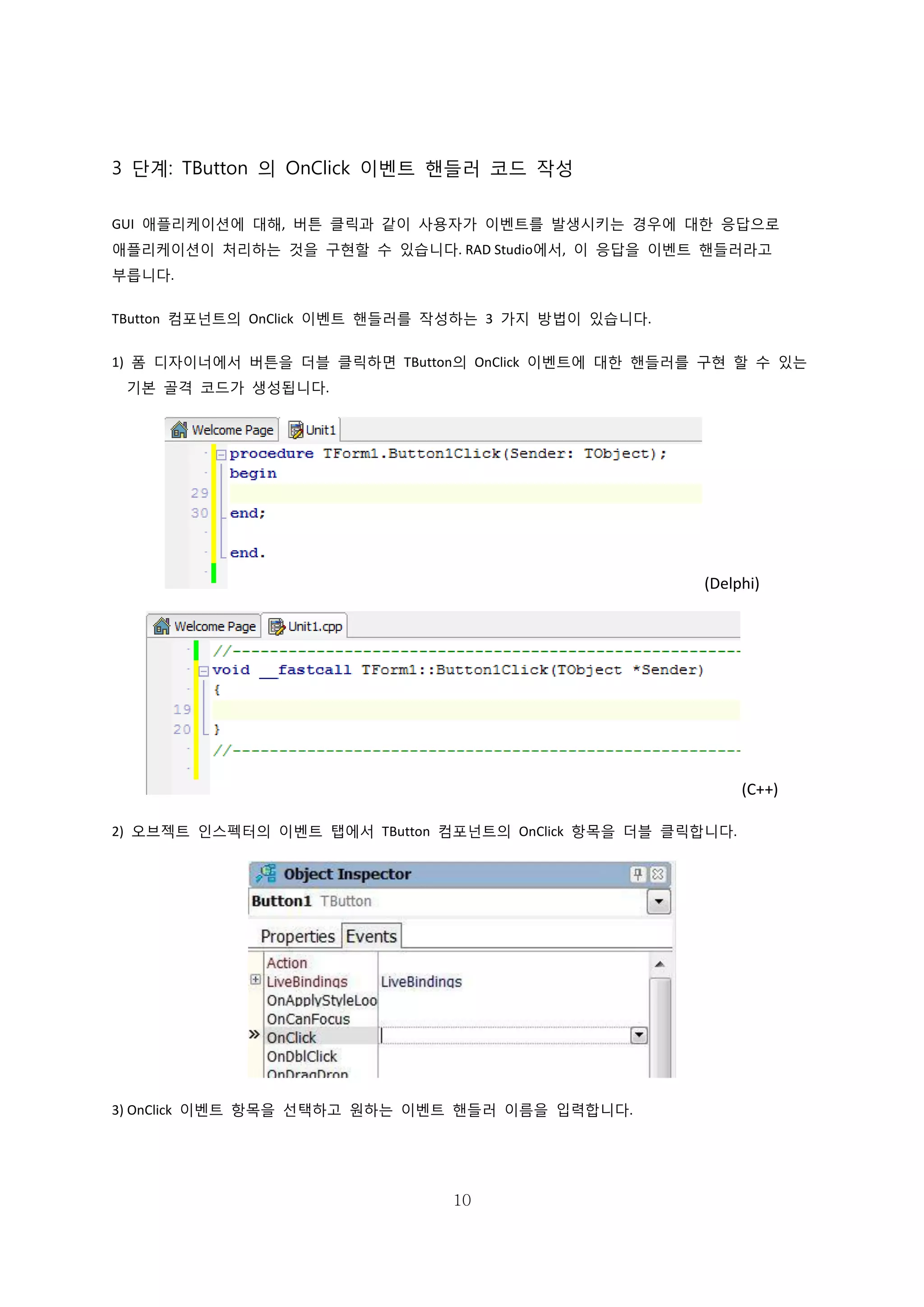 10
3 단계: TButton 의 OnClick 이벤트 핸들러 코드 작성
GUI 애플리케이션에 대해, 버튼 클릭과 같이 사용자가 이벤트를 발생시키는 경우에 대한 응답으로
애플리케이션이 처리하는 것을 구현할 수 있습니다. RAD Studio에서, 이 응답을 이벤트 핸들러라고
부릅니다.
TButton 컴포넌트의 OnClick 이벤트 핸들러를 작성하는 3 가지 방법이 있습니다.
1) 폼 디자이너에서 버튼을 더블 클릭하면 TButton의 OnClick 이벤트에 대한 핸들러를 구현 할 수 있는
기본 골격 코드가 생성됩니다.
(Delphi)
(C++)
2) 오브젝트 인스펙터의 이벤트 탭에서 TButton 컴포넌트의 OnClick 항목을 더블 클릭합니다.
3) OnClick 이벤트 항목을 선택하고 원하는 이벤트 핸들러 이름을 입력합니다.
 