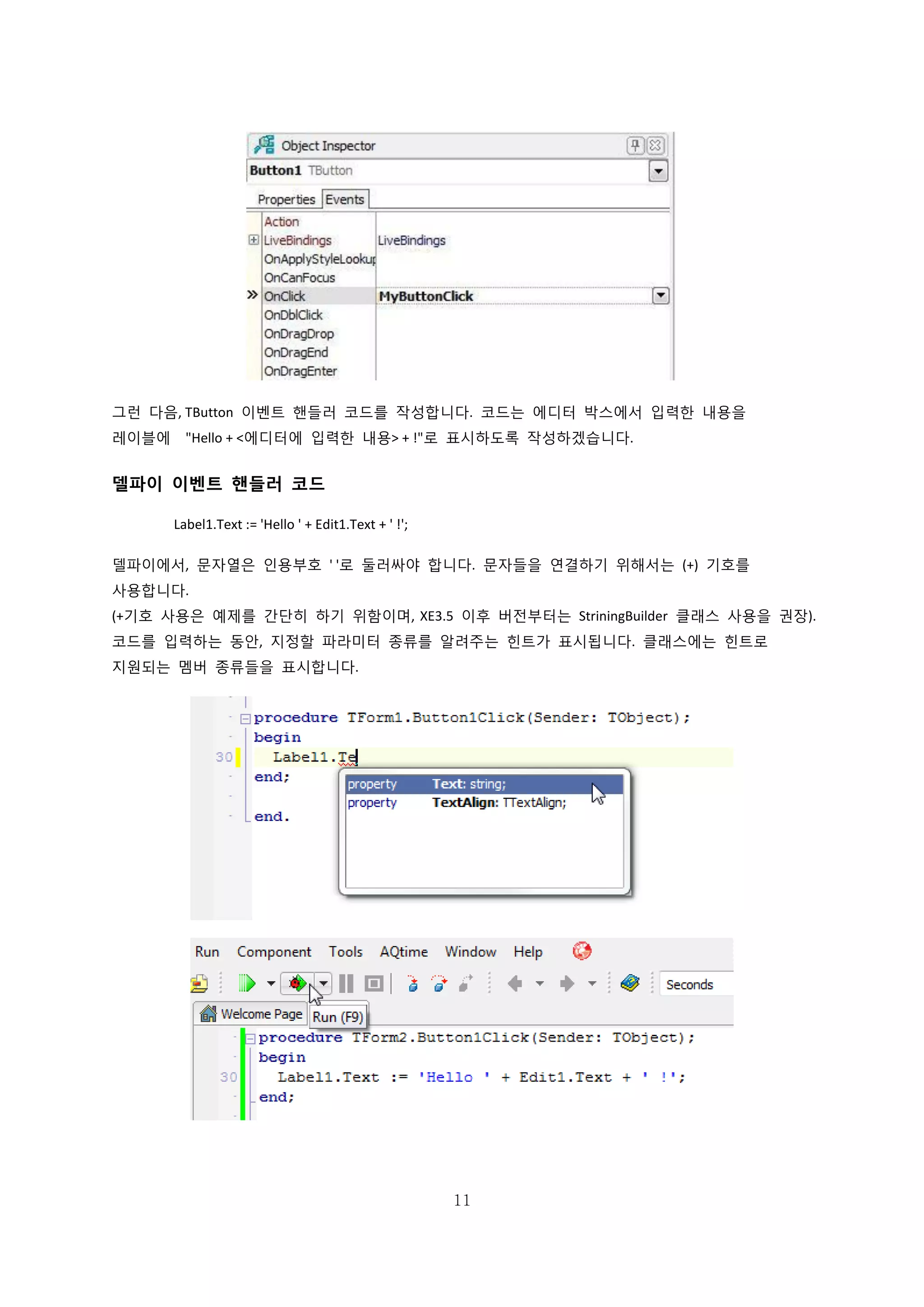 11
그런 다음, TButton 이벤트 핸들러 코드를 작성합니다. 코드는 에디터 박스에서 입력한 내용을
레이블에 "Hello + <에디터에 입력한 내용> + !"로 표시하도록 작성하겠습니다.
델파이 이벤트 핸들러 코드
Label1.Text := 'Hello ' + Edit1.Text + ' !';
델파이에서, 문자열은 인용부호 ' '로 둘러싸야 합니다. 문자들을 연결하기 위해서는 (+) 기호를
사용합니다.
(+기호 사용은 예제를 간단히 하기 위함이며, XE3.5 이후 버전부터는 StriningBuilder 클래스 사용을 권장).
코드를 입력하는 동안, 지정할 파라미터 종류를 알려주는 힌트가 표시됩니다. 클래스에는 힌트로
지원되는 멤버 종류들을 표시합니다.
 