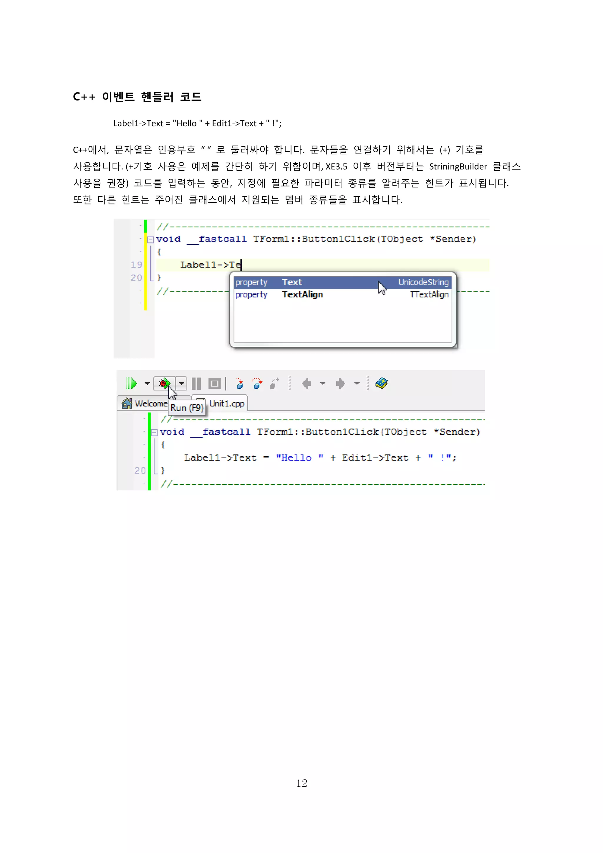 12
C++ 이벤트 핸들러 코드
Label1->Text = "Hello " + Edit1->Text + " !";
C++에서, 문자열은 인용부호 “ “ 로 둘러싸야 합니다. 문자들을 연결하기 위해서는 (+) 기호를
사용합니다. (+기호 사용은 예제를 간단히 하기 위함이며, XE3.5 이후 버전부터는 StriningBuilder 클래스
사용을 권장) 코드를 입력하는 동안, 지정에 필요한 파라미터 종류를 알려주는 힌트가 표시됩니다.
또한 다른 힌트는 주어진 클래스에서 지원되는 멤버 종류들을 표시합니다.
 