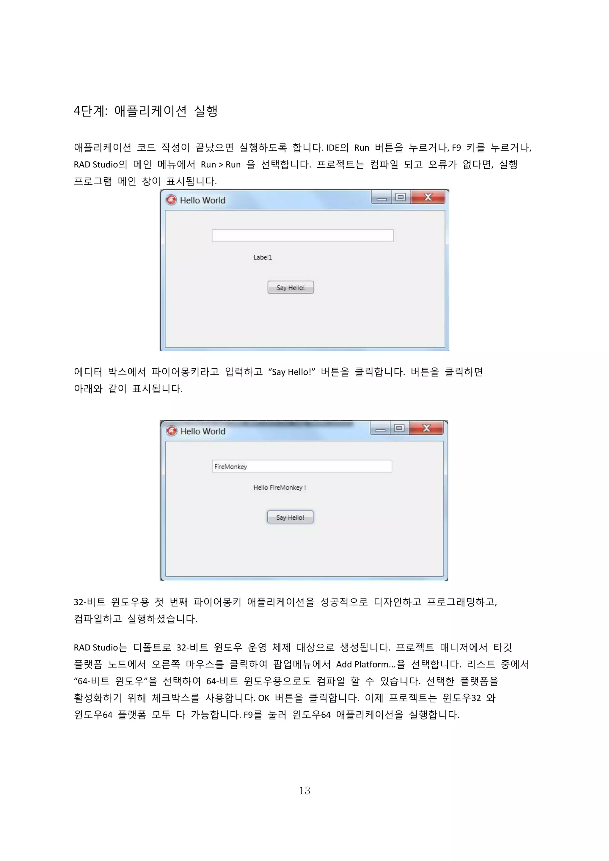 13
4단계: 애플리케이션 실행
애플리케이션 코드 작성이 끝났으면 실행하도록 합니다. IDE의 Run 버튼을 누르거나, F9 키를 누르거나,
RAD Studio의 메인 메뉴에서 Run > Run 을 선택합니다. 프로젝트는 컴파일 되고 오류가 없다면, 실행
프로그램 메인 창이 표시됩니다.
에디터 박스에서 파이어몽키라고 입력하고 “Say Hello!” 버튼을 클릭합니다. 버튼을 클릭하면
아래와 같이 표시됩니다.
32-비트 윈도우용 첫 번째 파이어몽키 애플리케이션을 성공적으로 디자인하고 프로그래밍하고,
컴파일하고 실행하셨습니다.
RAD Studio는 디폴트로 32-비트 윈도우 운영 체제 대상으로 생성됩니다. 프로젝트 매니저에서 타깃
플랫폼 노드에서 오른쪽 마우스를 클릭하여 팝업메뉴에서 Add Platform...을 선택합니다. 리스트 중에서
“64-비트 윈도우”을 선택하여 64-비트 윈도우용으로도 컴파일 할 수 있습니다. 선택한 플랫폼을
활성화하기 위해 체크박스를 사용합니다. OK 버튼을 클릭합니다. 이제 프로젝트는 윈도우32 와
윈도우64 플랫폼 모두 다 가능합니다. F9를 눌러 윈도우64 애플리케이션을 실행합니다.
 