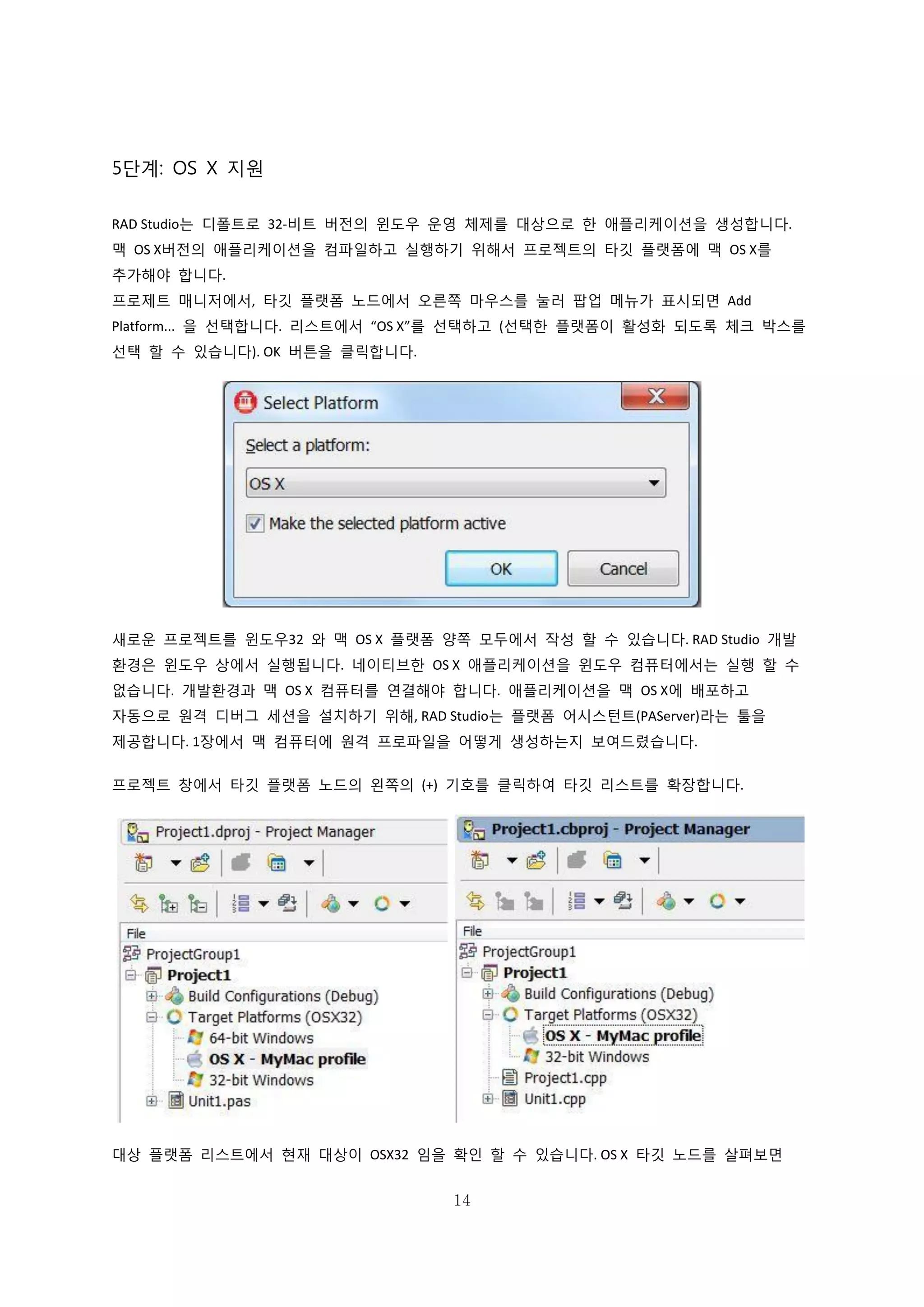 14
5단계: OS X 지원
RAD Studio는 디폴트로 32-비트 버전의 윈도우 운영 체제를 대상으로 한 애플리케이션을 생성합니다.
맥 OS X버전의 애플리케이션을 컴파일하고 실행하기 위해서 프로젝트의 타깃 플랫폼에 맥 OS X를
추가해야 합니다.
프로제트 매니저에서, 타깃 플랫폼 노드에서 오른쪽 마우스를 눌러 팝업 메뉴가 표시되면 Add
Platform... 을 선택합니다. 리스트에서 “OS X”를 선택하고 (선택한 플랫폼이 활성화 되도록 체크 박스를
선택 할 수 있습니다). OK 버튼을 클릭합니다.
새로운 프로젝트를 윈도우32 와 맥 OS X 플랫폼 양쪽 모두에서 작성 할 수 있습니다. RAD Studio 개발
환경은 윈도우 상에서 실행됩니다. 네이티브한 OS X 애플리케이션을 윈도우 컴퓨터에서는 실행 할 수
없습니다. 개발환경과 맥 OS X 컴퓨터를 연결해야 합니다. 애플리케이션을 맥 OS X에 배포하고
자동으로 원격 디버그 세션을 설치하기 위해, RAD Studio는 플랫폼 어시스턴트(PAServer)라는 툴을
제공합니다. 1장에서 맥 컴퓨터에 원격 프로파일을 어떻게 생성하는지 보여드렸습니다.
프로젝트 창에서 타깃 플랫폼 노드의 왼쪽의 (+) 기호를 클릭하여 타깃 리스트를 확장합니다.
대상 플랫폼 리스트에서 현재 대상이 OSX32 임을 확인 할 수 있습니다. OS X 타깃 노드를 살펴보면
 