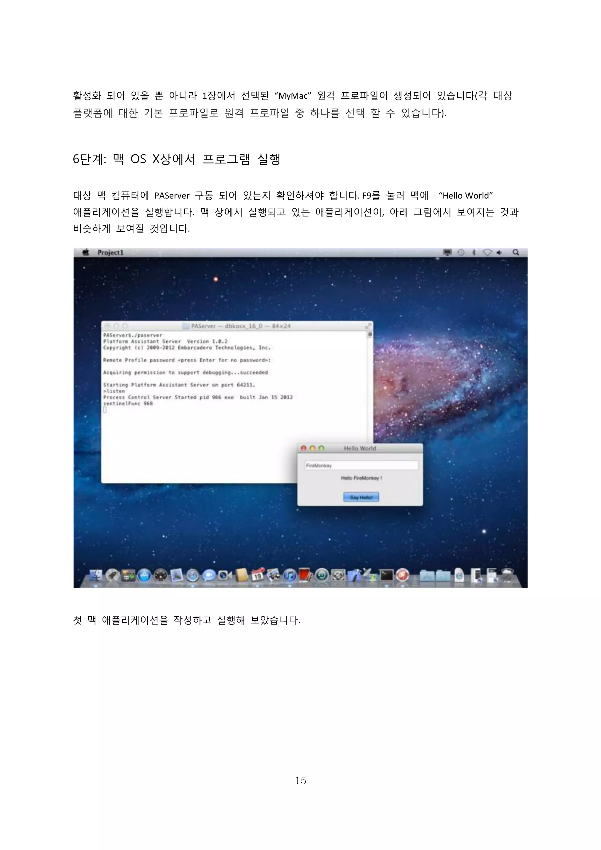 15
활성화 되어 있을 뿐 아니라 1장에서 선택된 “MyMac” 원격 프로파일이 생성되어 있습니다(각 대상
플랫폼에 대한 기본 프로파일로 원격 프로파일 중 하나를 선택 할 수 있습니다).
6단계: 맥 OS X상에서 프로그램 실행
대상 맥 컴퓨터에 PAServer 구동 되어 있는지 확인하셔야 합니다. F9를 눌러 맥에 “Hello World”
애플리케이션을 실행합니다. 맥 상에서 실행되고 있는 애플리케이션이, 아래 그림에서 보여지는 것과
비슷하게 보여질 것입니다.
첫 맥 애플리케이션을 작성하고 실행해 보았습니다.
 