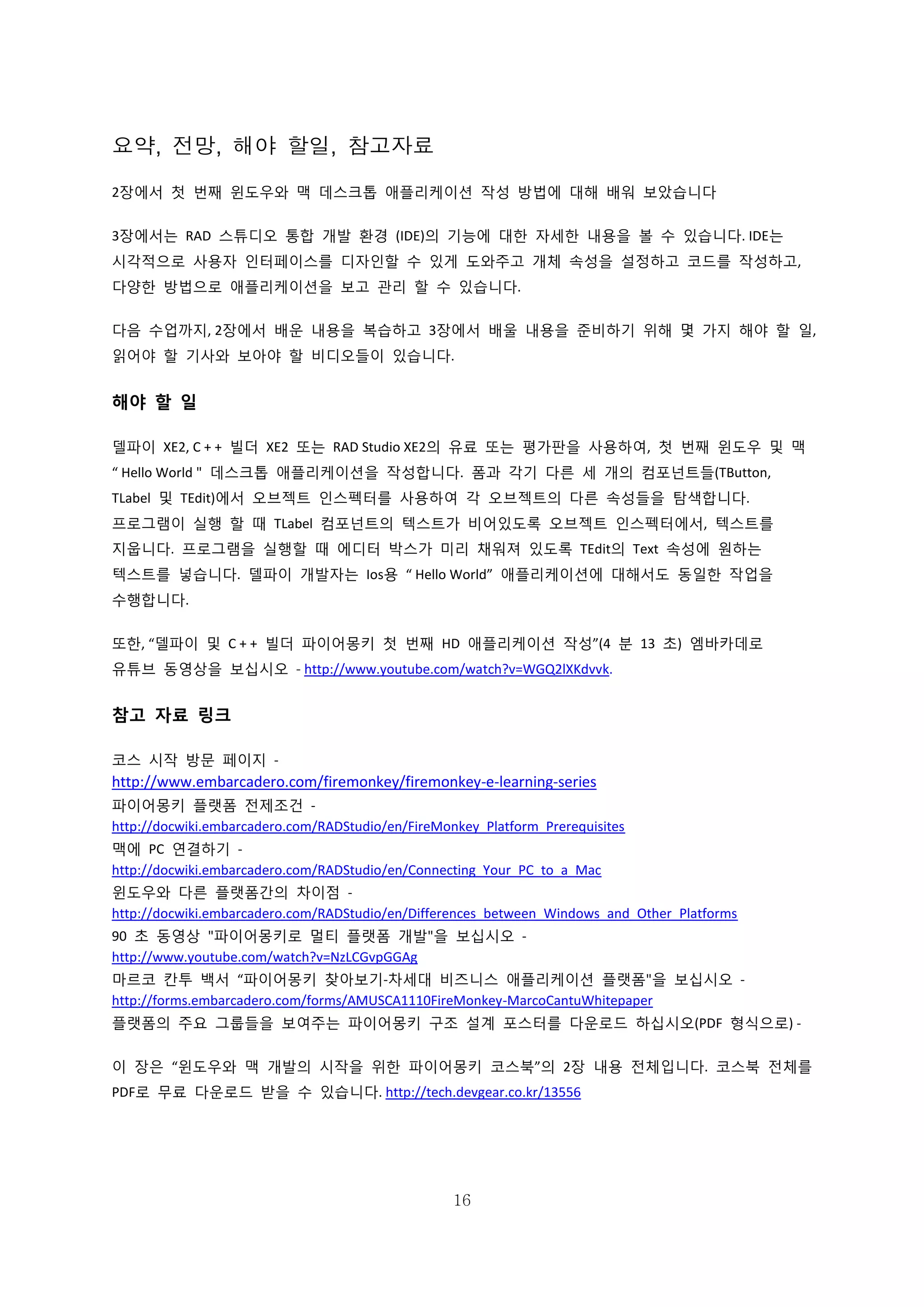 16
요약, 전망, 해야 할일, 참고자료
2장에서 첫 번째 윈도우와 맥 데스크톱 애플리케이션 작성 방법에 대해 배워 보았습니다
3장에서는 RAD 스튜디오 통합 개발 환경 (IDE)의 기능에 대한 자세한 내용을 볼 수 있습니다. IDE는
시각적으로 사용자 인터페이스를 디자인할 수 있게 도와주고 개체 속성을 설정하고 코드를 작성하고,
다양한 방법으로 애플리케이션을 보고 관리 할 수 있습니다.
다음 수업까지, 2장에서 배운 내용을 복습하고 3장에서 배울 내용을 준비하기 위해 몇 가지 해야 할 일,
읽어야 할 기사와 보아야 할 비디오들이 있습니다.
해야 할 일
델파이 XE2, C + + 빌더 XE2 또는 RAD Studio XE2의 유료 또는 평가판을 사용하여, 첫 번째 윈도우 및 맥
“ Hello World " 데스크톱 애플리케이션을 작성합니다. 폼과 각기 다른 세 개의 컴포넌트들(TButton,
TLabel 및 TEdit)에서 오브젝트 인스펙터를 사용하여 각 오브젝트의 다른 속성들을 탐색합니다.
프로그램이 실행 할 때 TLabel 컴포넌트의 텍스트가 비어있도록 오브젝트 인스펙터에서, 텍스트를
지웁니다. 프로그램을 실행할 때 에디터 박스가 미리 채워져 있도록 TEdit의 Text 속성에 원하는
텍스트를 넣습니다. 델파이 개발자는 Ios용 “ Hello World” 애플리케이션에 대해서도 동일한 작업을
수행합니다.
또한, “델파이 및 C + + 빌더 파이어몽키 첫 번째 HD 애플리케이션 작성”(4 분 13 초) 엠바카데로
유튜브 동영상을 보십시오 - http://www.youtube.com/watch?v=WGQ2lXKdvvk.
참고 자료 링크
코스 시작 방문 페이지 -
http://www.embarcadero.com/firemonkey/firemonkey-e-learning-series
파이어몽키 플랫폼 전제조건 -
http://docwiki.embarcadero.com/RADStudio/en/FireMonkey_Platform_Prerequisites
맥에 PC 연결하기 -
http://docwiki.embarcadero.com/RADStudio/en/Connecting_Your_PC_to_a_Mac
윈도우와 다른 플랫폼간의 차이점 -
http://docwiki.embarcadero.com/RADStudio/en/Differences_between_Windows_and_Other_Platforms
90 초 동영상 "파이어몽키로 멀티 플랫폼 개발"을 보십시오 -
http://www.youtube.com/watch?v=NzLCGvpGGAg
마르코 칸투 백서 “파이어몽키 찾아보기-차세대 비즈니스 애플리케이션 플랫폼"을 보십시오 -
http://forms.embarcadero.com/forms/AMUSCA1110FireMonkey-MarcoCantuWhitepaper
플랫폼의 주요 그룹들을 보여주는 파이어몽키 구조 설계 포스터를 다운로드 하십시오(PDF 형식으로) -
이 장은 “윈도우와 맥 개발의 시작을 위한 파이어몽키 코스북”의 2장 내용 전체입니다. 코스북 전체를
PDF로 무료 다운로드 받을 수 있습니다. http://tech.devgear.co.kr/13556
 