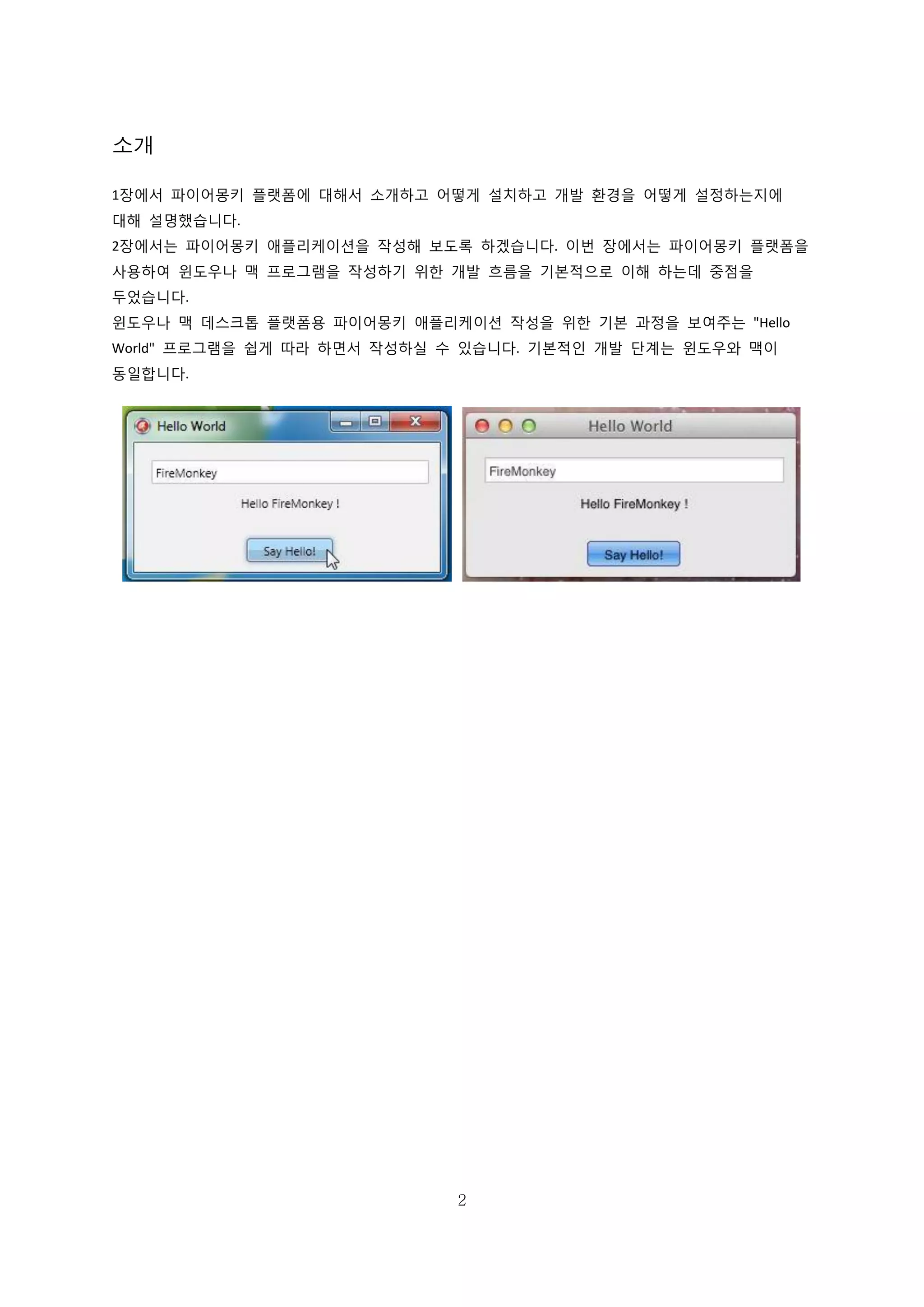 2
소개
1장에서 파이어몽키 플랫폼에 대해서 소개하고 어떻게 설치하고 개발 환경을 어떻게 설정하는지에
대해 설명했습니다.
2장에서는 파이어몽키 애플리케이션을 작성해 보도록 하겠습니다. 이번 장에서는 파이어몽키 플랫폼을
사용하여 윈도우나 맥 프로그램을 작성하기 위한 개발 흐름을 기본적으로 이해 하는데 중점을
두었습니다.
윈도우나 맥 데스크톱 플랫폼용 파이어몽키 애플리케이션 작성을 위한 기본 과정을 보여주는 "Hello
World" 프로그램을 쉽게 따라 하면서 작성하실 수 있습니다. 기본적인 개발 단계는 윈도우와 맥이
동일합니다.
 