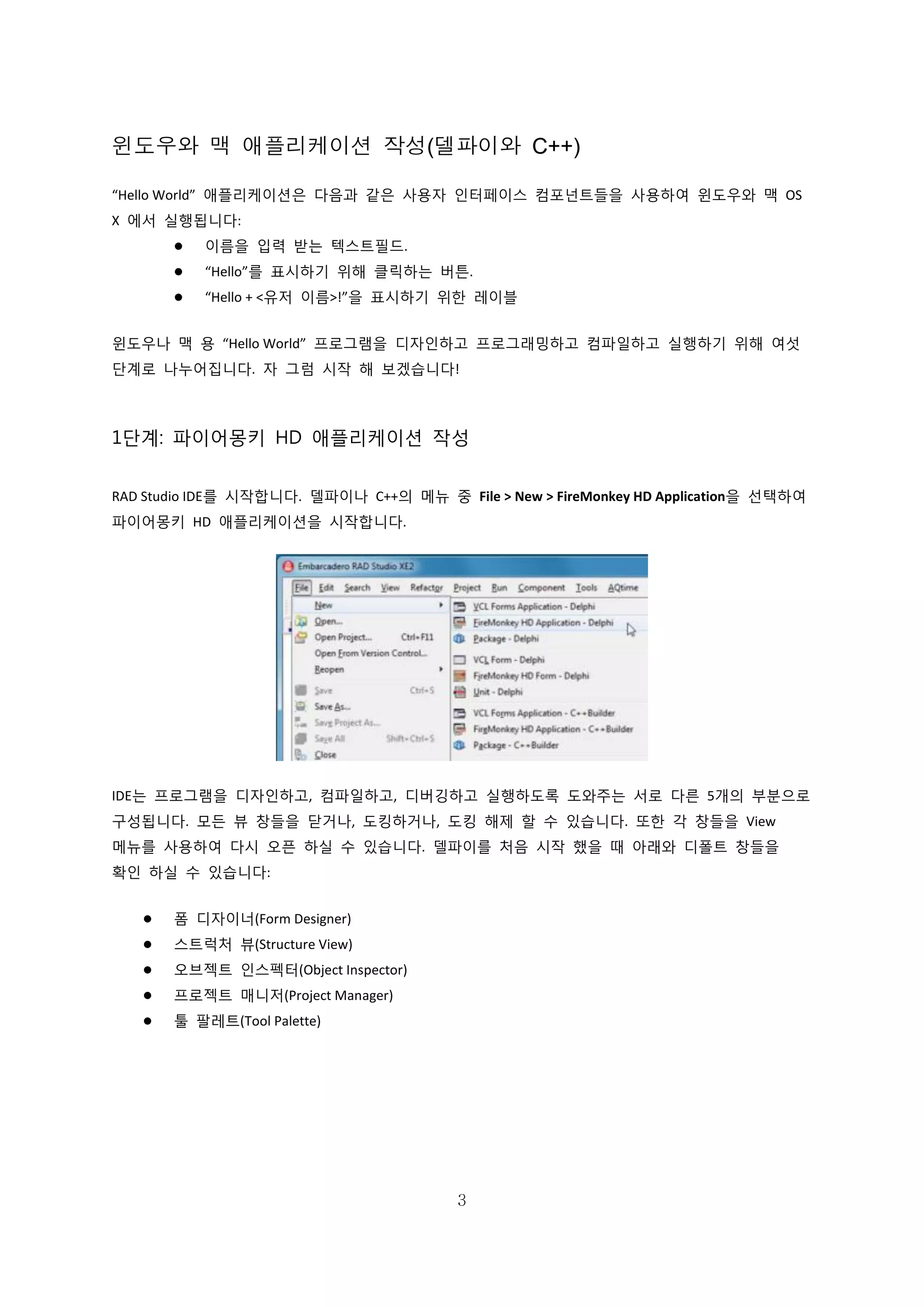 3
윈도우와 맥 애플리케이션 작성(델파이와 C++)
“Hello World” 애플리케이션은 다음과 같은 사용자 인터페이스 컴포넌트들을 사용하여 윈도우와 맥 OS
X 에서 실행됩니다:
 이름을 입력 받는 텍스트필드.
 “Hello”를 표시하기 위해 클릭하는 버튼.
 “Hello + <유저 이름>!”을 표시하기 위한 레이블
윈도우나 맥 용 “Hello World” 프로그램을 디자인하고 프로그래밍하고 컴파일하고 실행하기 위해 여섯
단계로 나누어집니다. 자 그럼 시작 해 보겠습니다!
1단계: 파이어몽키 HD 애플리케이션 작성
RAD Studio IDE를 시작합니다. 델파이나 C++의 메뉴 중 File > New > FireMonkey HD Application을 선택하여
파이어몽키 HD 애플리케이션을 시작합니다.
IDE는 프로그램을 디자인하고, 컴파일하고, 디버깅하고 실행하도록 도와주는 서로 다른 5개의 부분으로
구성됩니다. 모든 뷰 창들을 닫거나, 도킹하거나, 도킹 해제 할 수 있습니다. 또한 각 창들을 View
메뉴를 사용하여 다시 오픈 하실 수 있습니다. 델파이를 처음 시작 했을 때 아래와 디폴트 창들을
확인 하실 수 있습니다:
 폼 디자이너(Form Designer)
 스트럭처 뷰(Structure View)
 오브젝트 인스펙터(Object Inspector)
 프로젝트 매니저(Project Manager)
 툴 팔레트(Tool Palette)
 