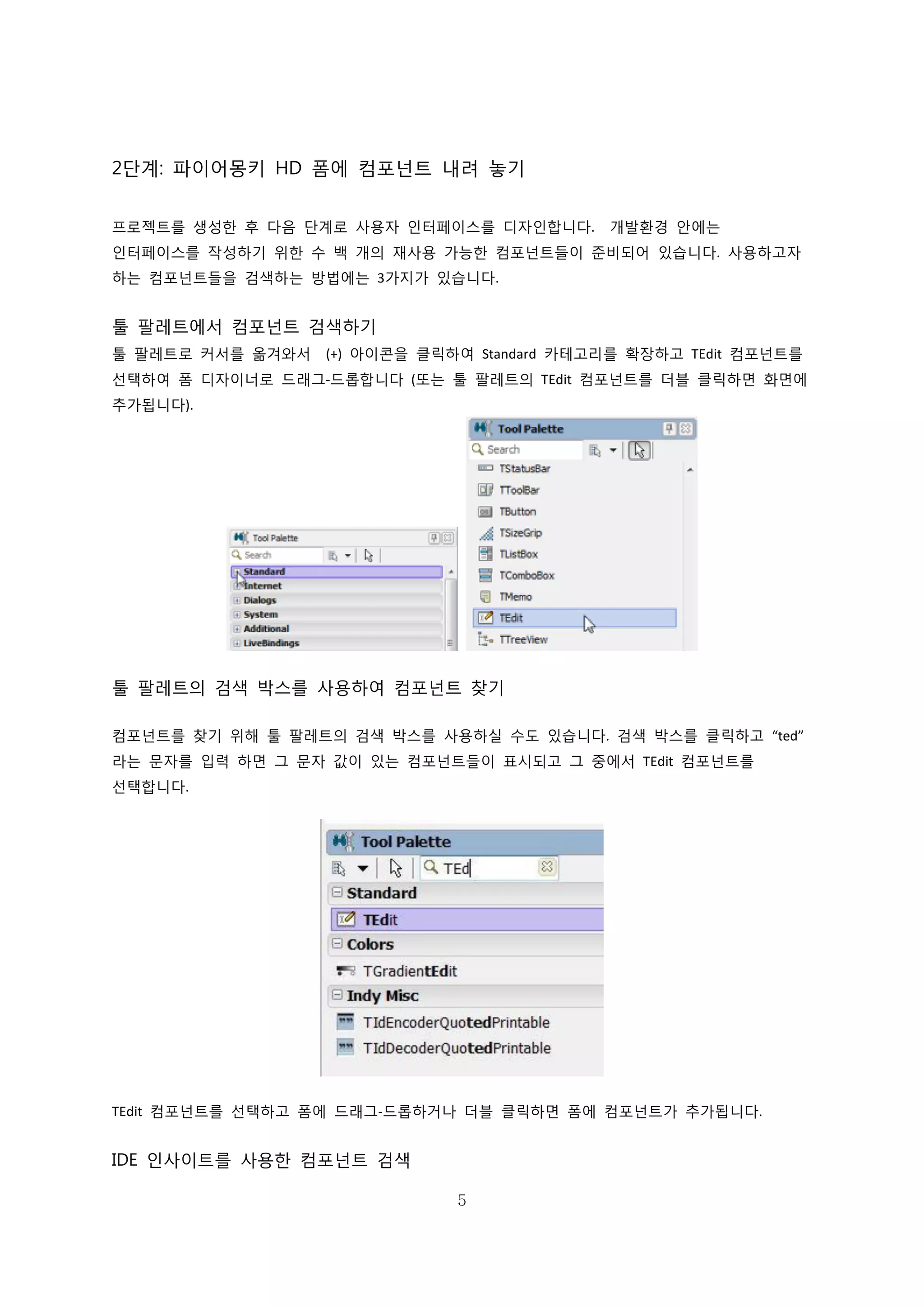 5
2단계: 파이어몽키 HD 폼에 컴포넌트 내려 놓기
프로젝트를 생성한 후 다음 단계로 사용자 인터페이스를 디자인합니다. 개발환경 안에는
인터페이스를 작성하기 위한 수 백 개의 재사용 가능한 컴포넌트들이 준비되어 있습니다. 사용하고자
하는 컴포넌트들을 검색하는 방법에는 3가지가 있습니다.
툴 팔레트에서 컴포넌트 검색하기
툴 팔레트로 커서를 옮겨와서 (+) 아이콘을 클릭하여 Standard 카테고리를 확장하고 TEdit 컴포넌트를
선택하여 폼 디자이너로 드래그-드롭합니다 (또는 툴 팔레트의 TEdit 컴포넌트를 더블 클릭하면 화면에
추가됩니다).
툴 팔레트의 검색 박스를 사용하여 컴포넌트 찾기
컴포넌트를 찾기 위해 툴 팔레트의 검색 박스를 사용하실 수도 있습니다. 검색 박스를 클릭하고 “ted”
라는 문자를 입력 하면 그 문자 값이 있는 컴포넌트들이 표시되고 그 중에서 TEdit 컴포넌트를
선택합니다.
TEdit 컴포넌트를 선택하고 폼에 드래그-드롭하거나 더블 클릭하면 폼에 컴포넌트가 추가됩니다.
IDE 인사이트를 사용한 컴포넌트 검색
 