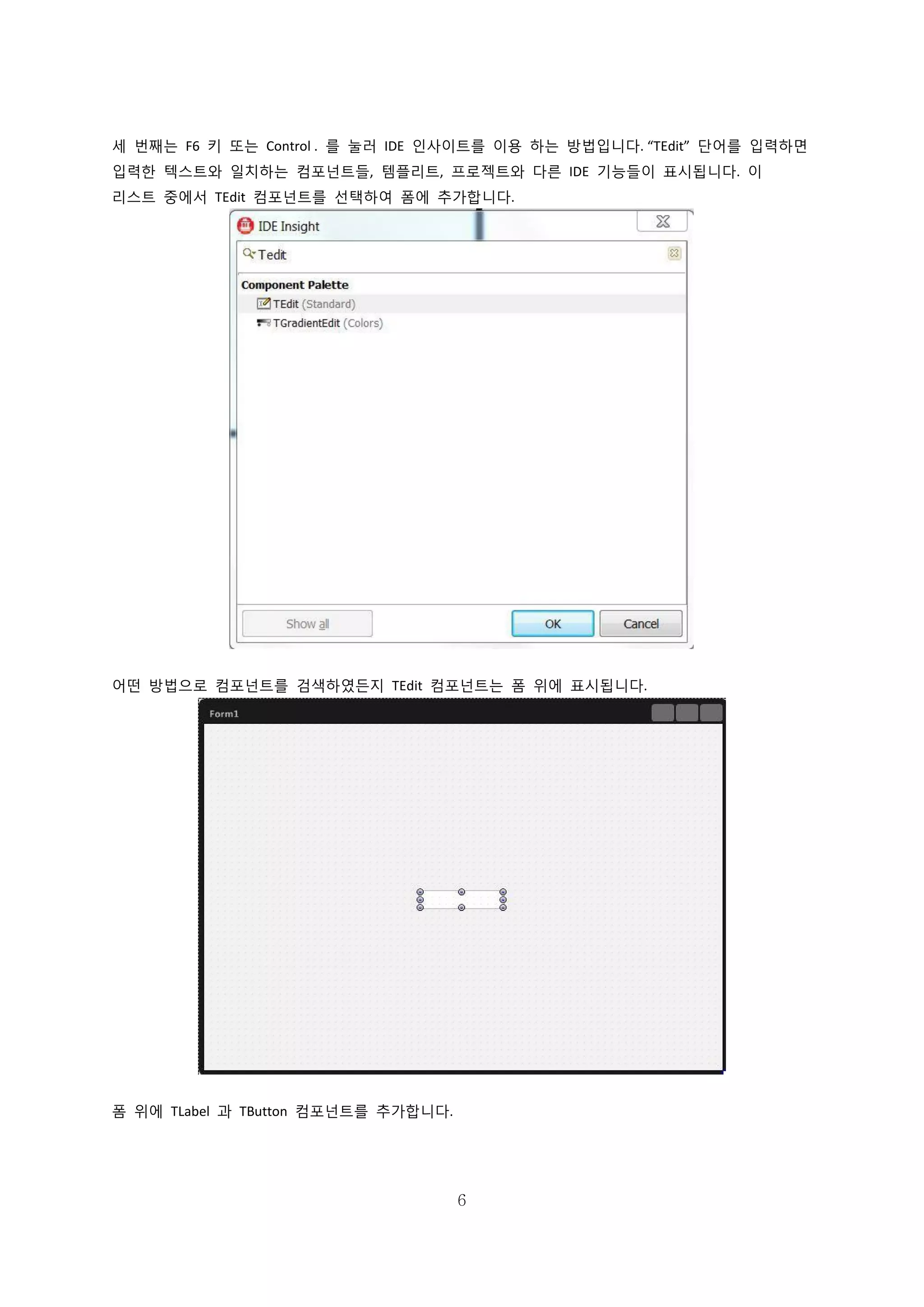 6
세 번째는 F6 키 또는 Control . 를 눌러 IDE 인사이트를 이용 하는 방법입니다. “TEdit” 단어를 입력하면
입력한 텍스트와 일치하는 컴포넌트들, 템플리트, 프로젝트와 다른 IDE 기능들이 표시됩니다. 이
리스트 중에서 TEdit 컴포넌트를 선택하여 폼에 추가합니다.
어떤 방법으로 컴포넌트를 검색하였든지 TEdit 컴포넌트는 폼 위에 표시됩니다.
폼 위에 TLabel 과 TButton 컴포넌트를 추가합니다.
 