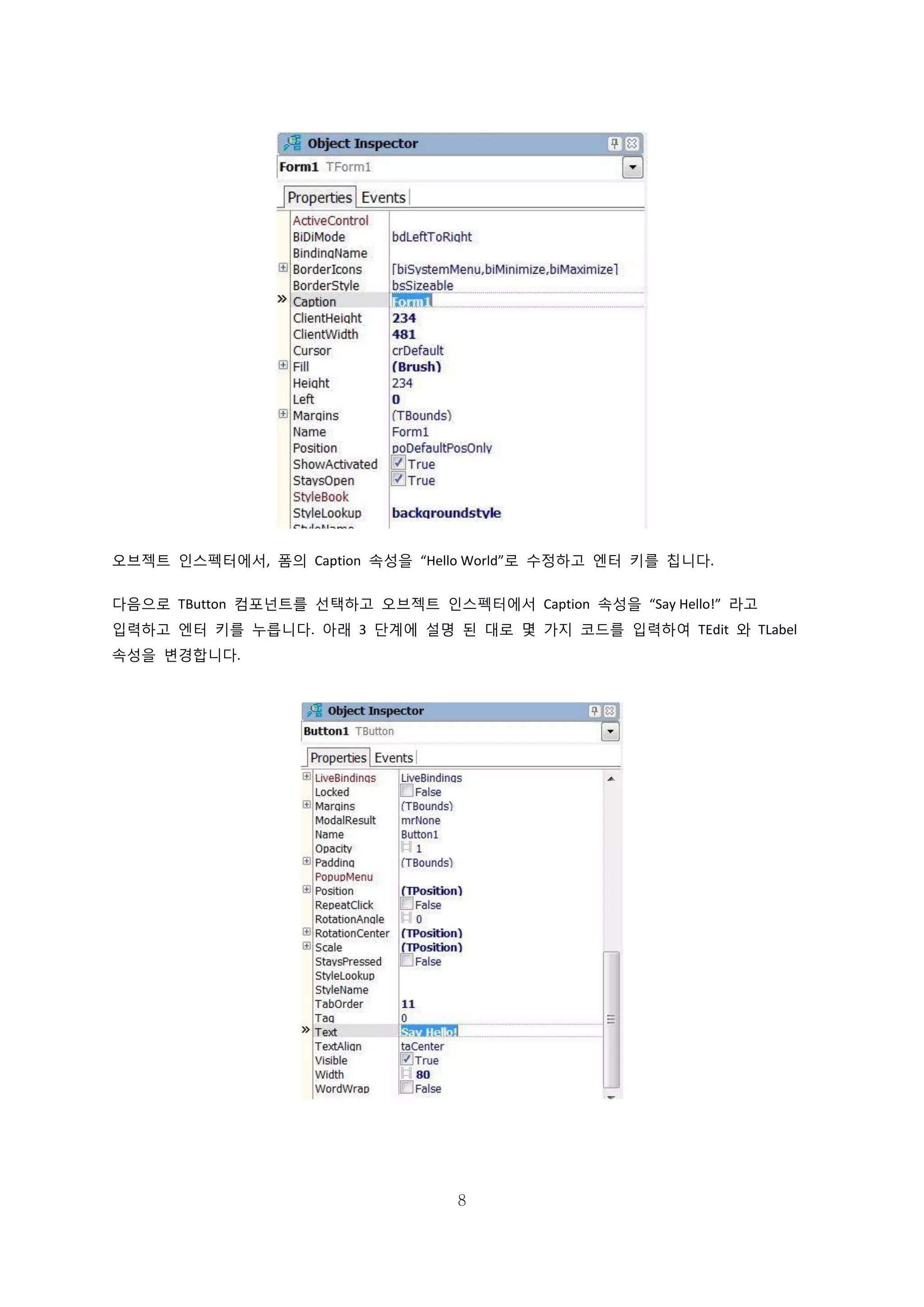 8
오브젝트 인스펙터에서, 폼의 Caption 속성을 “Hello World”로 수정하고 엔터 키를 칩니다.
다음으로 TButton 컴포넌트를 선택하고 오브젝트 인스펙터에서 Caption 속성을 “Say Hello!” 라고
입력하고 엔터 키를 누릅니다. 아래 3 단계에 설명 된 대로 몇 가지 코드를 입력하여 TEdit 와 TLabel
속성을 변경합니다.
 