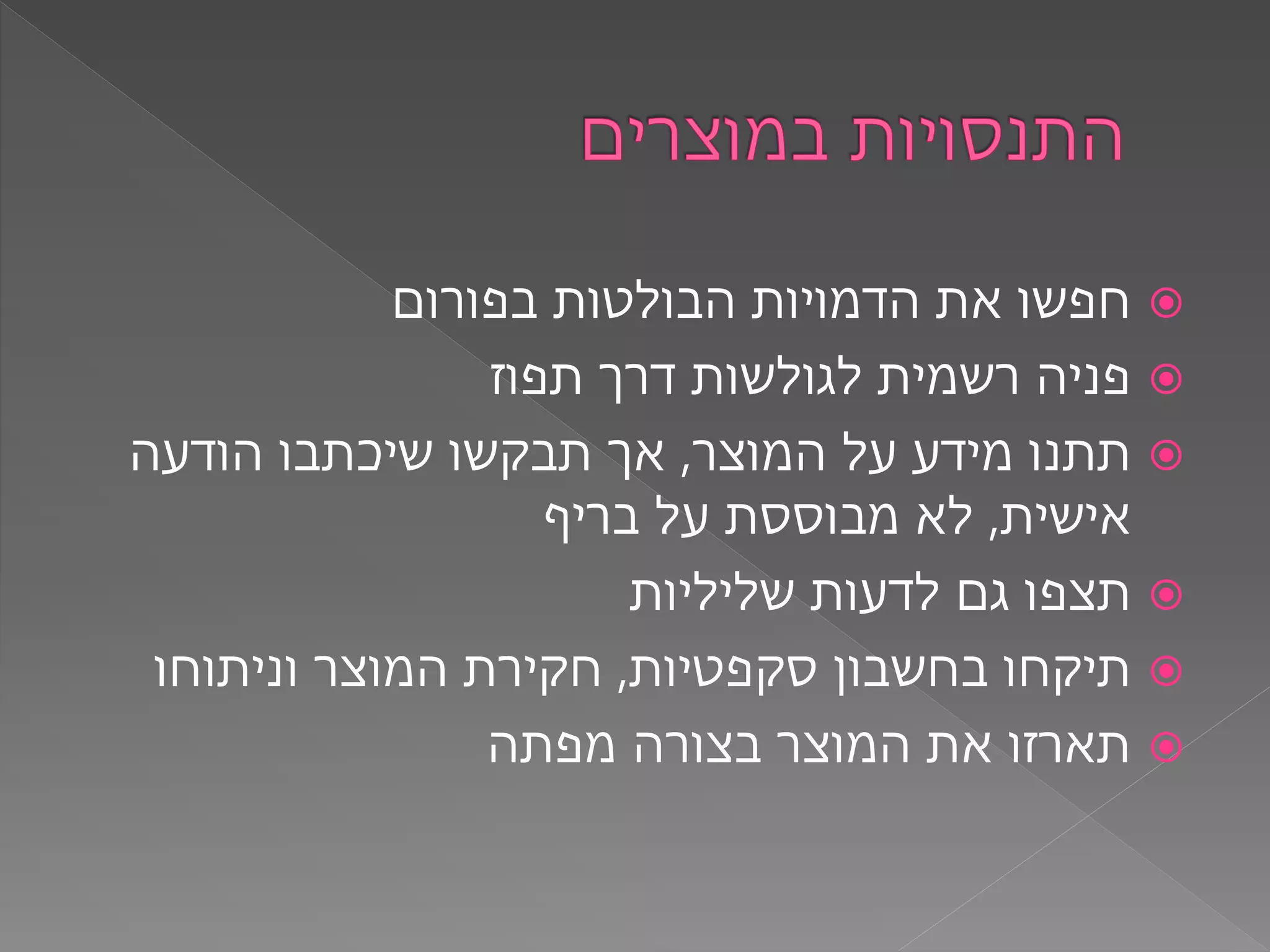 ‫בפורום‬ ‫הבולטות‬ ‫הדמויות‬ ‫את‬ ‫חפשו‬
‫תפוז‬ ‫דרך‬ ‫לגולשות‬ ‫רשמית‬ ‫פניה‬
‫המוצר‬ ‫על‬ ‫מידע‬ ‫תתנו‬,‫הודעה‬ ‫שיכתבו‬ ‫תבקשו‬ ‫אך‬
‫אישית‬,‫בריף‬ ‫על‬ ‫מבוססת‬ ‫לא‬
‫שליליות‬ ‫לדעות‬ ‫גם‬ ‫תצפו‬
‫סקפטיות‬ ‫בחשבון‬ ‫תיקחו‬,‫וניתוחו‬ ‫המוצר‬ ‫חקירת‬
‫מפתה‬ ‫בצורה‬ ‫המוצר‬ ‫את‬ ‫תארזו‬
 