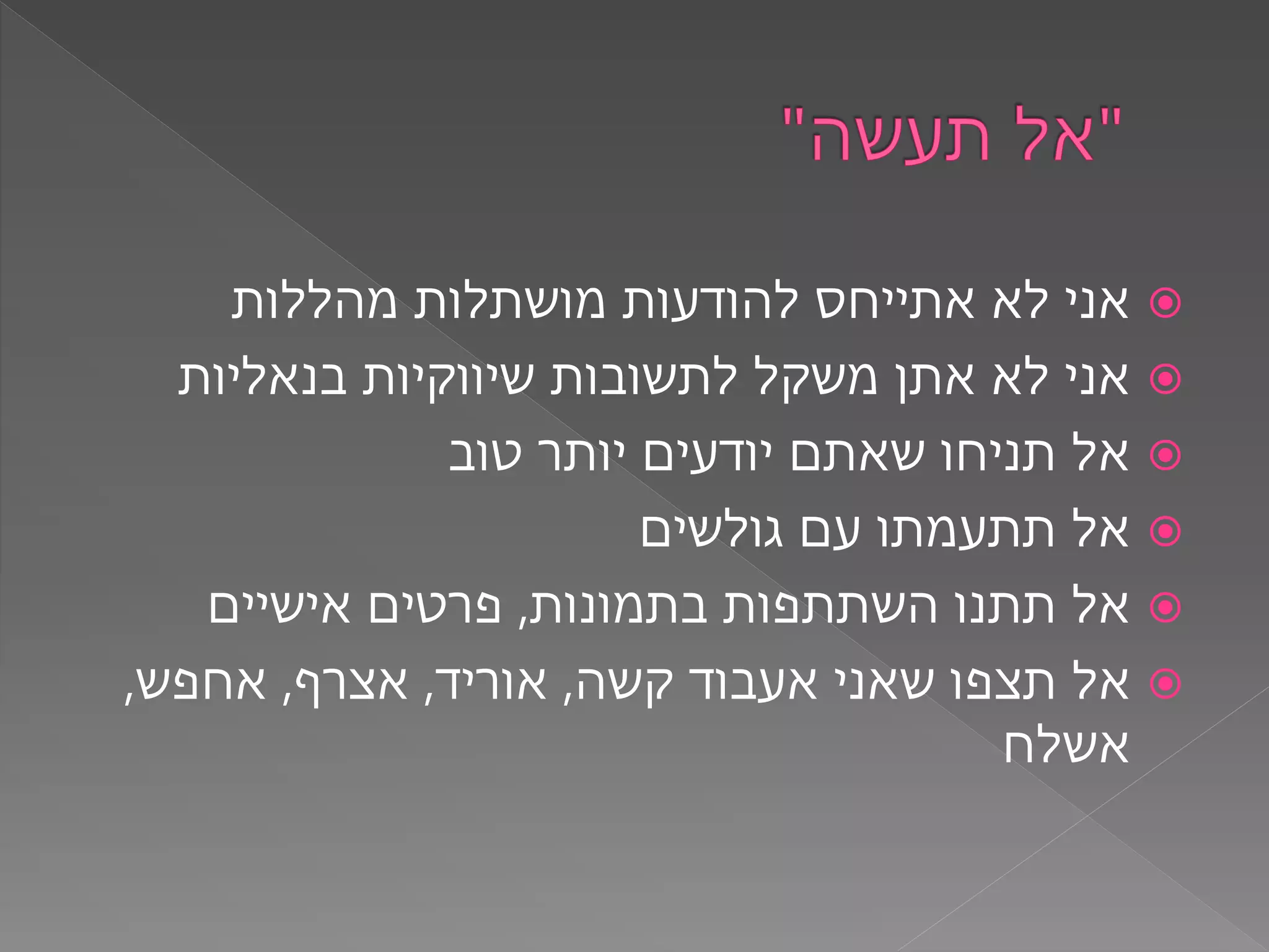 ‫מהללות‬ ‫מושתלות‬ ‫להודעות‬ ‫אתייחס‬ ‫לא‬ ‫אני‬
‫בנאליות‬ ‫שיווקיות‬ ‫לתשובות‬ ‫משקל‬ ‫אתן‬ ‫לא‬ ‫אני‬
‫טוב‬ ‫יותר‬ ‫יודעים‬ ‫שאתם‬ ‫תניחו‬ ‫אל‬
‫גולשים‬ ‫עם‬ ‫תתעמתו‬ ‫אל‬
‫בתמונות‬ ‫השתתפות‬ ‫תתנו‬ ‫אל‬,‫אישיים‬ ‫פרטים‬
‫קשה‬ ‫אעבוד‬ ‫שאני‬ ‫תצפו‬ ‫אל‬,‫אוריד‬,‫אצרף‬,‫אחפש‬,
‫אשלח‬
 