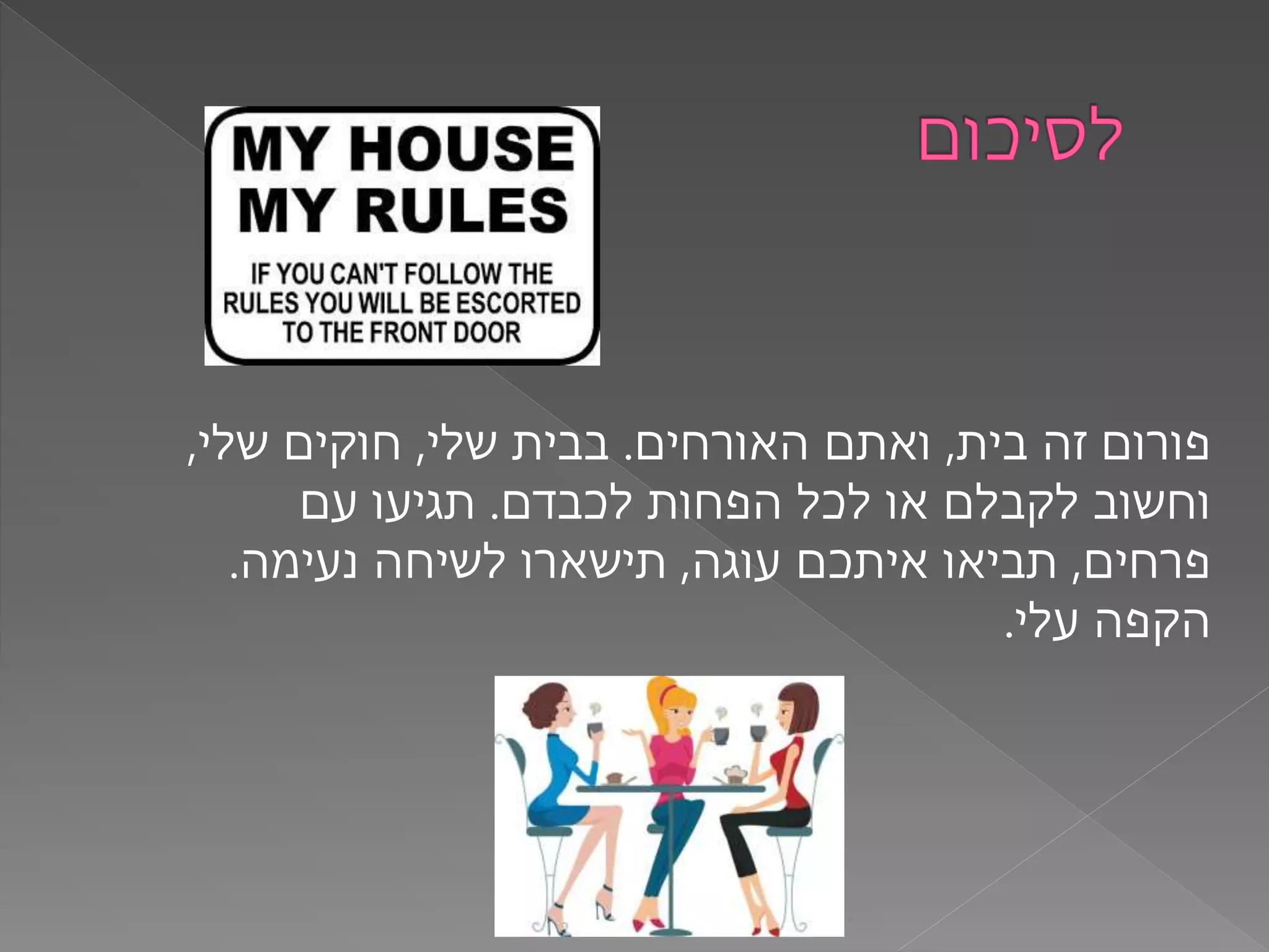 ‫בית‬ ‫זה‬ ‫פורום‬,‫האורחים‬ ‫ואתם‬.‫שלי‬ ‫בבית‬,‫שלי‬ ‫חוקים‬,
‫לכבדם‬ ‫הפחות‬ ‫לכל‬ ‫או‬ ‫לקבלם‬ ‫וחשוב‬.‫עם‬ ‫תגיעו‬
‫פרחים‬,‫עוגה‬ ‫איתכם‬ ‫תביאו‬,‫נעימה‬ ‫לשיחה‬ ‫תישארו‬.
‫עלי‬ ‫הקפה‬.
 