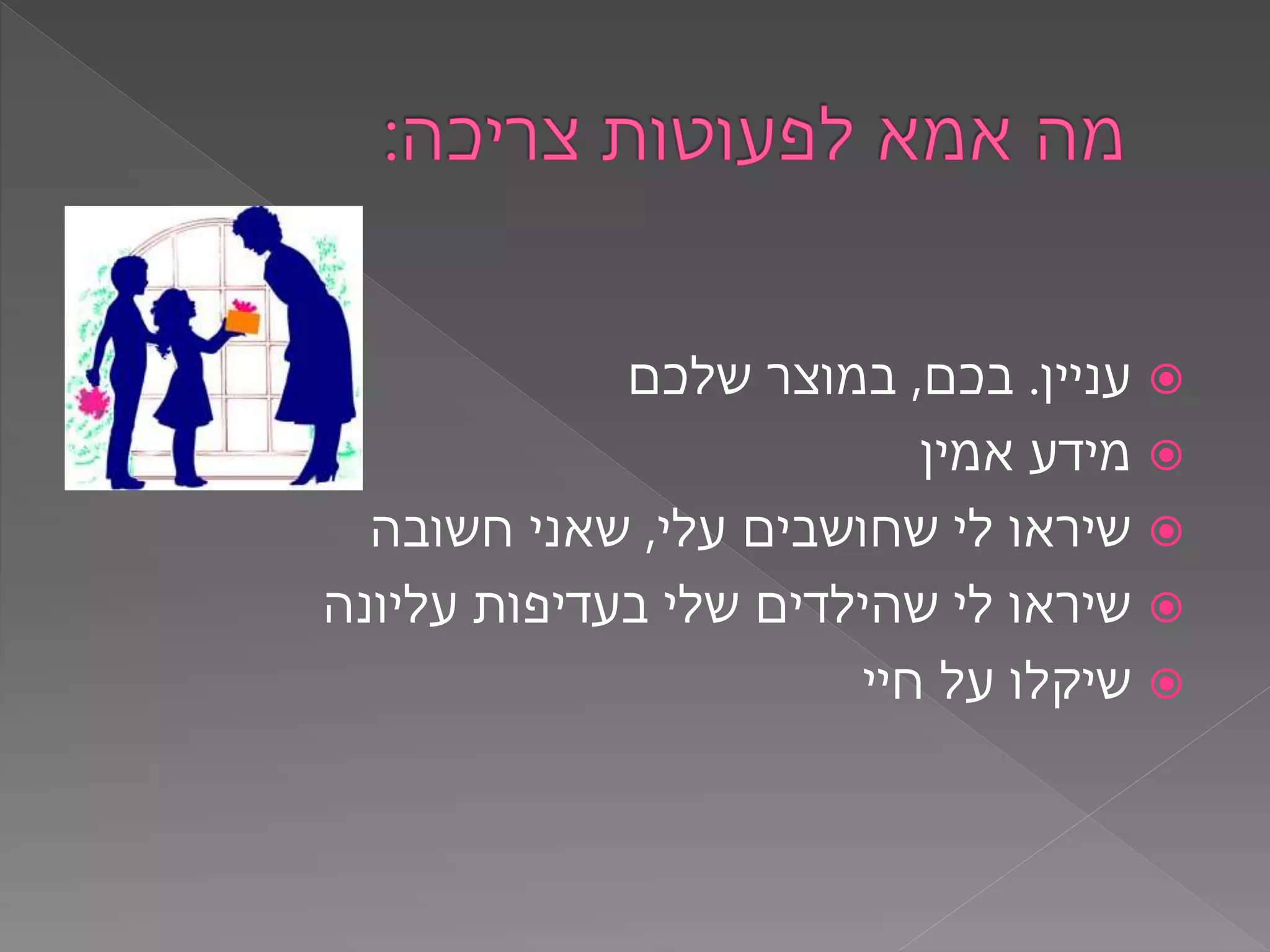 ‫עניין‬.‫בכם‬,‫שלכם‬ ‫במוצר‬
‫אמין‬ ‫מידע‬
‫עלי‬ ‫שחושבים‬ ‫לי‬ ‫שיראו‬,‫חשובה‬ ‫שאני‬
‫עליונה‬ ‫בעדיפות‬ ‫שלי‬ ‫שהילדים‬ ‫לי‬ ‫שיראו‬
‫חיי‬ ‫על‬ ‫שיקלו‬
 