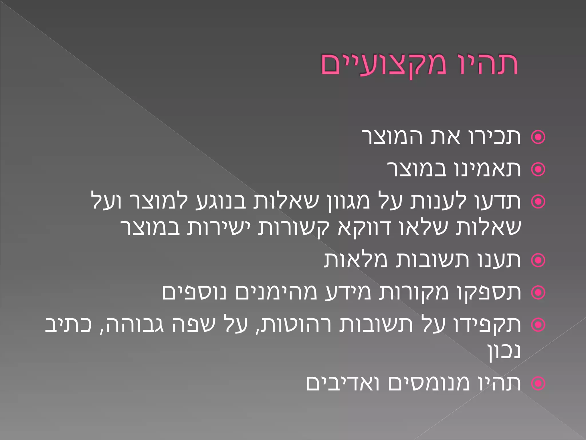 ‫המוצר‬ ‫את‬ ‫תכירו‬
‫במוצר‬ ‫תאמינו‬
‫ועל‬ ‫למוצר‬ ‫בנוגע‬ ‫שאלות‬ ‫מגוון‬ ‫על‬ ‫לענות‬ ‫תדעו‬
‫במוצר‬ ‫ישירות‬ ‫קשורות‬ ‫דווקא‬ ‫שלאו‬ ‫שאלות‬
‫מלאות‬ ‫תשובות‬ ‫תענו‬
‫נוספים‬ ‫מהימנים‬ ‫מידע‬ ‫מקורות‬ ‫תספקו‬
‫רהוטות‬ ‫תשובות‬ ‫על‬ ‫תקפידו‬,‫גבוהה‬ ‫שפה‬ ‫על‬,‫כתיב‬
‫נכון‬
‫ואדיבים‬ ‫מנומסים‬ ‫תהיו‬
 