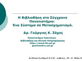 4o Εθνικό Συνέδριο Ε.Ε.Σ.Μ. , Ιωάννινα, 29 - 31 Μαΐου 201
H Βιβλιοθήκη στο Σύγχρονο
Πανεπιστήμιο:
Ένα Σύστημα σε Μετασχηματισμό.
Δρ. Γεώργιος Κ. Ζάχος
Πανεπιστήμιο Ιωαννίνων
Βιβλιοθήκη και Κέντρο Πληροφόρησης
http://www.lib.uoi.gr
gzachos@cc.uoi.gr
 