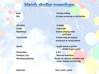 Stolb Fortune-telling
Blin A straw scarecrow in old clothes
Chuchelo A sledge
Coster A pancake
Ryazhenye Clowns playing tricks
and jokes
Scomorokhi A short song on topical,
humorous or lyrical theme
Sancki A pole where a person
climbs to get a prize
Chastushka A fire
Smetana, icra National festivities
Narodnye gulaynya People in national costumes and
masks singing and dancing
Gadaniya Sour cream, caviar
 