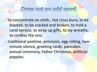- to concentrate on smth., hot cross buns, to be
toasted, to be cracked and broken, to hold a
carol service, to wrap up gifts, to lay wreaths,
to confess the sins;
- traditional pastime, provision, egg-rolling, two-
minute silence, greeting cards, pancakes,
annual ceremony, Father Christmas, artificial
poppies.
 