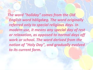 The word "holiday" comes from the Old
English word hāligdæg. The word originally
referred only to special religious days. In
modern use, it means any special day of rest
or relaxation, as opposed to normal days off
work or school. The word derived from the
notion of "Holy Day", and gradually evolved
to its current form.
 