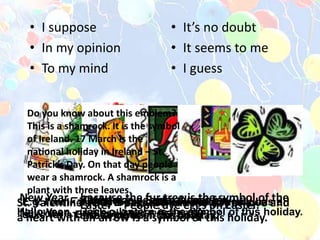 • I suppose
• In my opinion
• To my mind
• It’s no doubt
• It seems to me
• I guess
E.g. I think it is birthday because every family has a
cake for a Birthday. etc.
New Year – because the fur tree is the symbol of the
New Year.
St. Valentine’s Day – because it is the day of love and
a heart with an arrow is a symbol of this holiday.Halloween – Jack-o-lantern is the symbol of this holiday.
Thanksgiving Day – because roust turkey is the
traditional American food on this day.
Christmas – Santa Clause is
the symbol of this holiday.
Easter – People dye eggs on Easter.Birthday – people always buy
a cake on each birthday.
Do you know about this emblem?
This is a shamrock. It is the symbol
of Ireland. 17 March is the
national holiday in Ireland – St.
Patrick’s Day. On that day people
wear a shamrock. A shamrock is a
plant with three leaves.
 