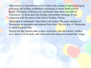 Maslenitsa is a cheerful farewell to winter and meeting of spring, bringing
solar heat, the holiday symbolizes awakening of nature from a winter
dream. Maslenitsa in Russia was celebrated when there was still no
Christianity. In those days this holiday had another meaning. It was
connected with the name of the God of fertility- Velesa.
Maslenitsa is celebrated 7 days before the Easter. The main attribute of
Maslenitsa are pancakes and national festivities. The last day of Maslenitsa
is called Forgiven Day.
During this day people make a straw scarecrow, put old woman’s clothes
on it, place it on the pole, and walk with such scarecrow around the village.
 