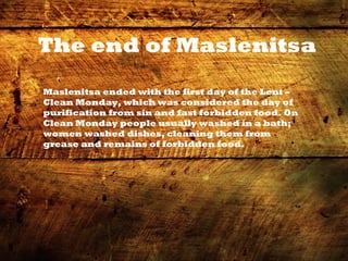 The end of Maslenitsa
Maslenitsa ended with the first day of the Lent –
Clean Monday, which was considered the day of
purification from sin and fast forbidden food. On
Clean Monday people usually washed in a bath;
women washed dishes, cleaning them from
grease and remains of forbidden food.
 
