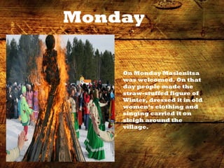 Monday
On Monday Maslenitsa
was welcomed. On that
day people made the
straw-stuffed figure of
Winter, dressed it in old
women’s clothing and
singing carried it on
sleigh around the
village.
 