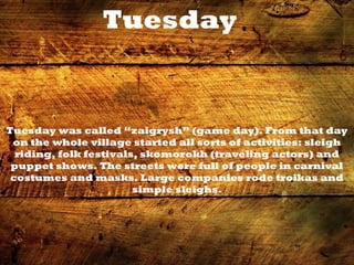 Tuesday
Tuesday was called “zaigrysh” (game day). From that day
on the whole village started all sorts of activities: sleigh
riding, folk festivals, skomorokh (traveling actors) and
puppet shows. The streets were full of people in carnival
costumes and masks. Large companies rode troikas and
simple sleighs.
 