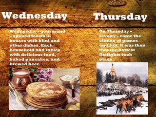 C:UsersПользовательDesktopblini1.jpg
Wednesday
Wednesday - gourmand
– opened feasts in
houses with blini and
other dishes. Each
household had tables
with delicious food,
baked pancakes, and
brewed beer.
Thursday
On Thursday –
revelry – came the
climax of games
and fun. It was then
that the hottest
fistfights took
place.
 
