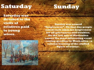 Saturday
Saturday was
devoted to the
visits of
relatives paid
to young
wives.
Sunday
Sunday was named
“forgiveness”. On that day people
asked each other for forgiveness
for all grievances and troubles.
On the last day of Maslenitsa
comes the most interesting event
– saying goodbye to Maslenitsa - a
solemn burning of the stuffed
figure of winter.
 