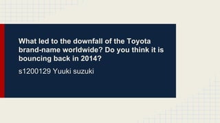 What led to the downfall of the Toyota
brand-name worldwide? Do you think it is
bouncing back in 2014?
s1200129 Yuuki suzuki
 
