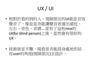 UX / UI
• 相對於看的到的人，視障朋友的UI就是音效
聲音了，像是是否能讓聲音表達出遠近、
左右、音色、音調….當有了這些nice的
UI(for blind person)之後，當然會有很好的
UX。
• 技術面並不難，端看是否能設身處地的站
在user的角度(視障朋友)去設計。
 