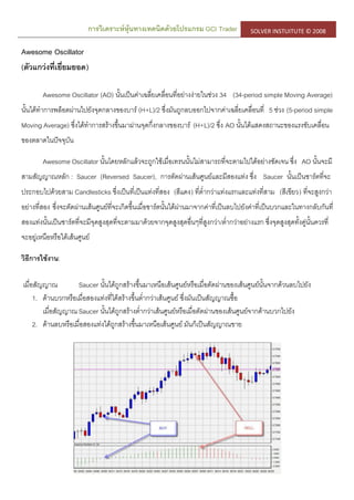 การวิเคราะห์หุ้นทางเทคนิคด้วยโปรแกรม GCI Trader SOLVER INSTUITUTE © 2008
Awesome Oscillator
(ตัวแกว่งที่เยี่ยมยอด)
Awesome Oscillator (AO) นั้นเป็นค่าเฉลี่ยเคลื่อนที่อย่างง่ายในช่วง 34 (34-period simple Moving Average)
นั้นได้ทาการพล็อตผ่านไปยังจุดกลางของบาร์ (H+L)/2 ซึ่งมันถูกลบออกไปจากค่าเฉลี่ยเคลื่อนที่ 5 ช่วง (5-period simple
Moving Average) ซึ่งได้ทาการสร้างขึ้นมาผ่านจุดกึ่งกลางของบาร์ (H+L)/2 ซึ่ง AO นั้นได้แสดงสถานะของแรงขับเคลื่อน
ของตลาดในปัจจุบัน
Awesome Oscillator นั้นโดยหลักแล้วจะถูกใช้เมื่อเทรนนั้นไม่สามารถที่จะตามไปได้อย่างชัดเจน ซึ่ง AO นั้นจะมี
สามสัญญาณหลัก : Saucer (Reversed Saucer), การตัดผ่านเส้นศูนย์และมีสองแท่ง ซึ่ง Saucer นั้นเป็นชาร์ตที่จะ
ประกอบไปด้วยสาม Candlesticks ซึ่งเป็นที่เป็นแท่งที่สอง (สีแดง) ที่ต่ากว่าแท่งแรกและแท่งที่สาม (สีเขียว) ที่จะสูงกว่า
อย่างที่สอง ซึ่งจะตัดผ่านเส้นศูนย์ที่จะเกิดขึ้นเมื่อชาร์ตนั้นได้ผ่านมาจากค่าที่เป็นลบไปยังค่าที่เป็นบวกและในทางกลับกันที่
สองแท่งนั้นเป็นชาร์ตที่จะมีจุดสูงสุดที่จะตามมาด้วยจากจุดสูงสุดอื่นๆที่สูงกว่า/ต่ากว่าอย่างแรก ซึ่งจุดสูงสุดทั้งคู่นั้นควรที่
จะอยู่เหนือหรือใต้เส้นศูนย์
วิธีการใช้งาน:
เมื่อสัญญาณ Saucer นั้นได้ถูกสร้างขึ้นมาเหนือเส้นศูนย์หรือเมื่อตัดผ่านของเส้นศูนย์นั้นจากด้วนลบไปยัง
1. ด้านบวกหรือเมื่อสองแท่งที่ได้สร้างขึ้นต่ากว่าเส้นศูนย์ ซึ่งมันเป็นสัญญาณซื้อ
เมื่อสัญญาณ Saucer นั้นได้ถูกสร้างต่ากว่าเส้นศูนย์หรือเมื่อตัดผ่านของเส้นศูนย์จากด้านบวกไปยัง
2. ด้านลบหรือเมื่อสองแท่งได้ถูกสร้างขึ้นมาเหนือเส้นศูนย์ มันก็เป็นสัญญาณขาย
 